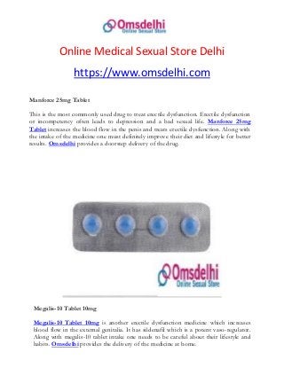 Online Medical Sexual Store Delhi
https://www.omsdelhi.com
Manforce 25mg Tablet
This is the most commonly used drug to treat erectile dysfunction. Erectile dysfunction
or incompetency often leads to depression and a bad sexual life. Manforce 25mg
Tablet increases the blood flow in the penis and treats erectile dysfunction. Along with
the intake of the medicine one must definitely improve their diet and lifestyle for better
results. Omsdelhi provides a doorstep delivery of the drug.
Megalis-10 Tablet 10mg
Megalis-10 Tablet 10mg is another erectile dysfunction medicine which increases
blood flow in the external genitalia. It has sildenafil which is a potent vaso-regulator.
Along with megalis-10 tablet intake one needs to be careful about their lifestyle and
habits. Omsdelhi provides the delivery of the medicine at home.
 