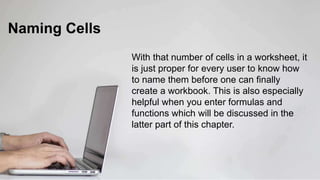 Naming Cells
With that number of cells in a worksheet, it
is just proper for every user to know how
to name them before one can finally
create a workbook. This is also especially
helpful when you enter formulas and
functions which will be discussed in the
latter part of this chapter.
 
