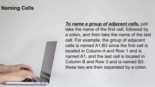 Naming Cells
To name a group of adjacent cells, just
take the name of the first cell, followed by
a colon, and then take the name of the last
cell. For example, the group of adjacent
cells is named A1:B3 since the first cell is
located in Column A and Row 1 and is
named A1, and the last cell is located in
Column B and Row 3 and is named B3.
these two are then separated by a colon.
 