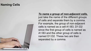 Naming Cells
To name a group of non-adjacent cells,
just take the name of the different groups
of cells and separate them by a comma.
For example, the group of non-adjacent
cells is named as a cell A1:B3, D1:D2
since the first group of cells is named as
A1:B3 and the other group of cells is
named D1:D2. These two are then
separated by a comma.
 