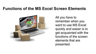 Functions of the MS Excel Screen Elements
All you have to
remember when you
want to use MS Excel
quickly and easier is to
get acquainted with the
functions of the screen
elements that are
presented.
 