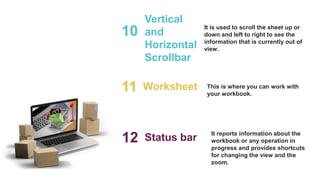 Vertical
and
Horizontal
Scrollbar
10 It is used to scroll the sheet up or
down and left to right to see the
information that is currently out of
view.
Worksheet
11 This is where you can work with
your workbook.
Status bar
12 It reports information about the
workbook or any operation in
progress and provides shortcuts
for changing the view and the
zoom.
 