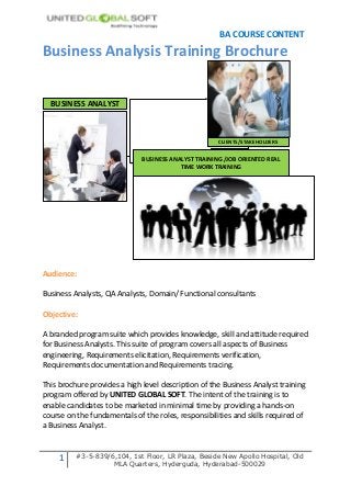 BA COURSE CONTENT
Business Analysis Training Brochure


  BUSINESS ANALYST



                                                      CLIENTS/STAKEHOLDERS


                              BUSINESS ANALYST TRAINING /JOB ORIENTED REAL
                                          TIME WORK TRAINING




Audience:

Business Analysts, QA Analysts, Domain/ Functional consultants

Objective:

A branded program suite which provides knowledge, skill and attitude required
for Business Analysts. This suite of program covers all aspects of Business
engineering, Requirements elicitation, Requirements verification,
Requirements documentation and Requirements tracing.

This brochure provides a high level description of the Business Analyst training
program offered by UNITED GLOBAL SOFT. The intent of the training is to
enable candidates to be marketed in minimal time by providing a hands-on
course on the fundamentals of the roles, responsibilities and skills required of
a Business Analyst.



     1    #3-5-839/6,104, 1st Floor, LR Plaza, Beside New Apollo Hospital, Old
                    MLA Quarters, Hyderguda, Hyderabad-500029
 