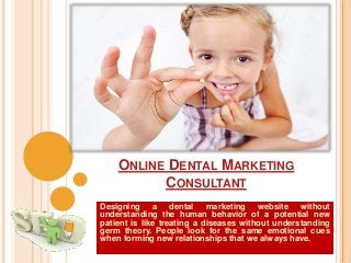 ONLINE DENTAL MARKETING
CONSULTANT
Designing a dental marketing website without
understanding the human behavior of a potential new
patient is like treating a diseases without understanding
germ theory. People look for the same emotional cues
when forming new relationships that we always have.
 