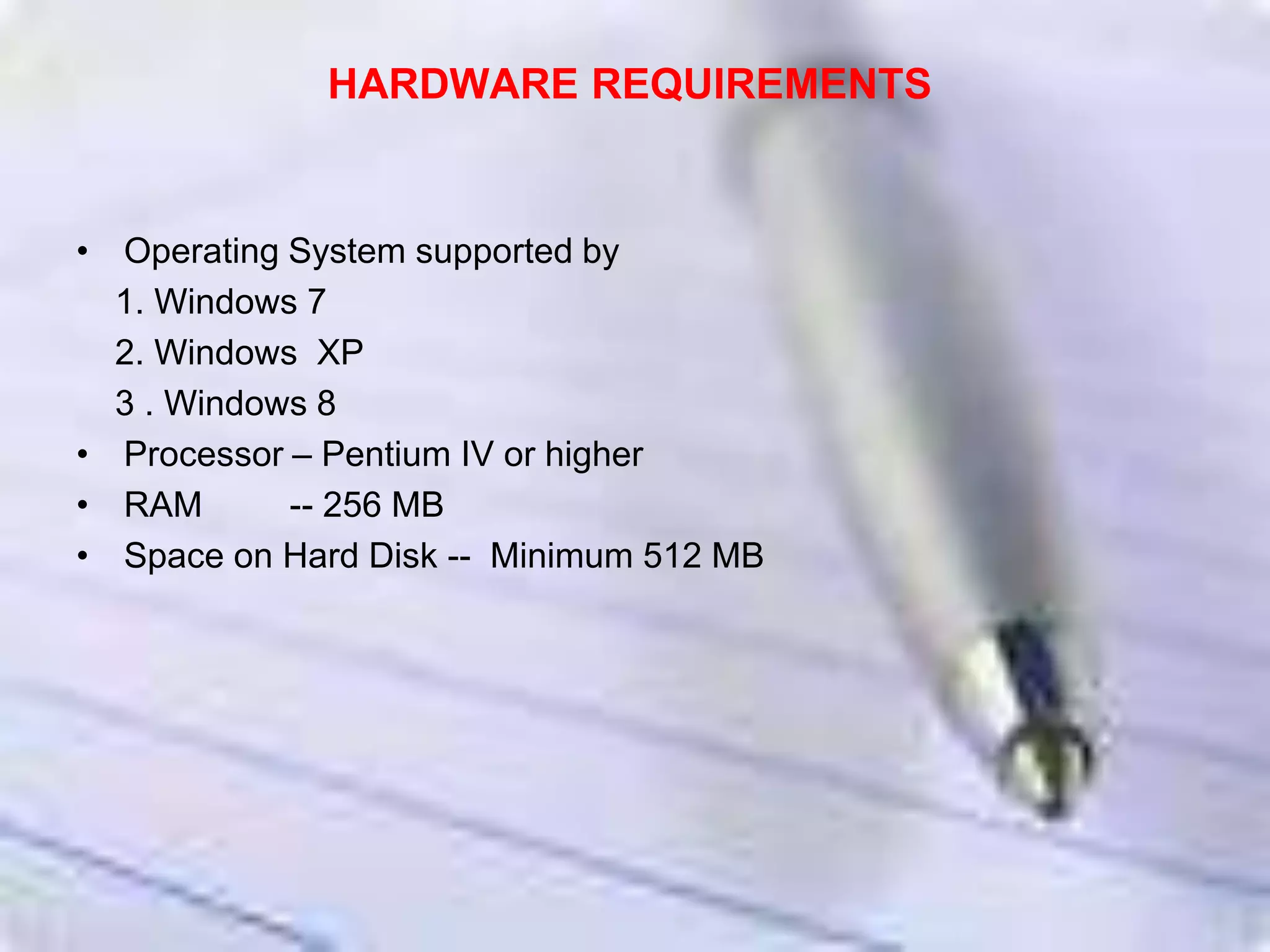 HARDWARE REQUIREMENTS
• Operating System supported by
1. Windows 7
2. Windows XP
3 . Windows 8
• Processor – Pentium IV or higher
• RAM -- 256 MB
• Space on Hard Disk -- Minimum 512 MB
 