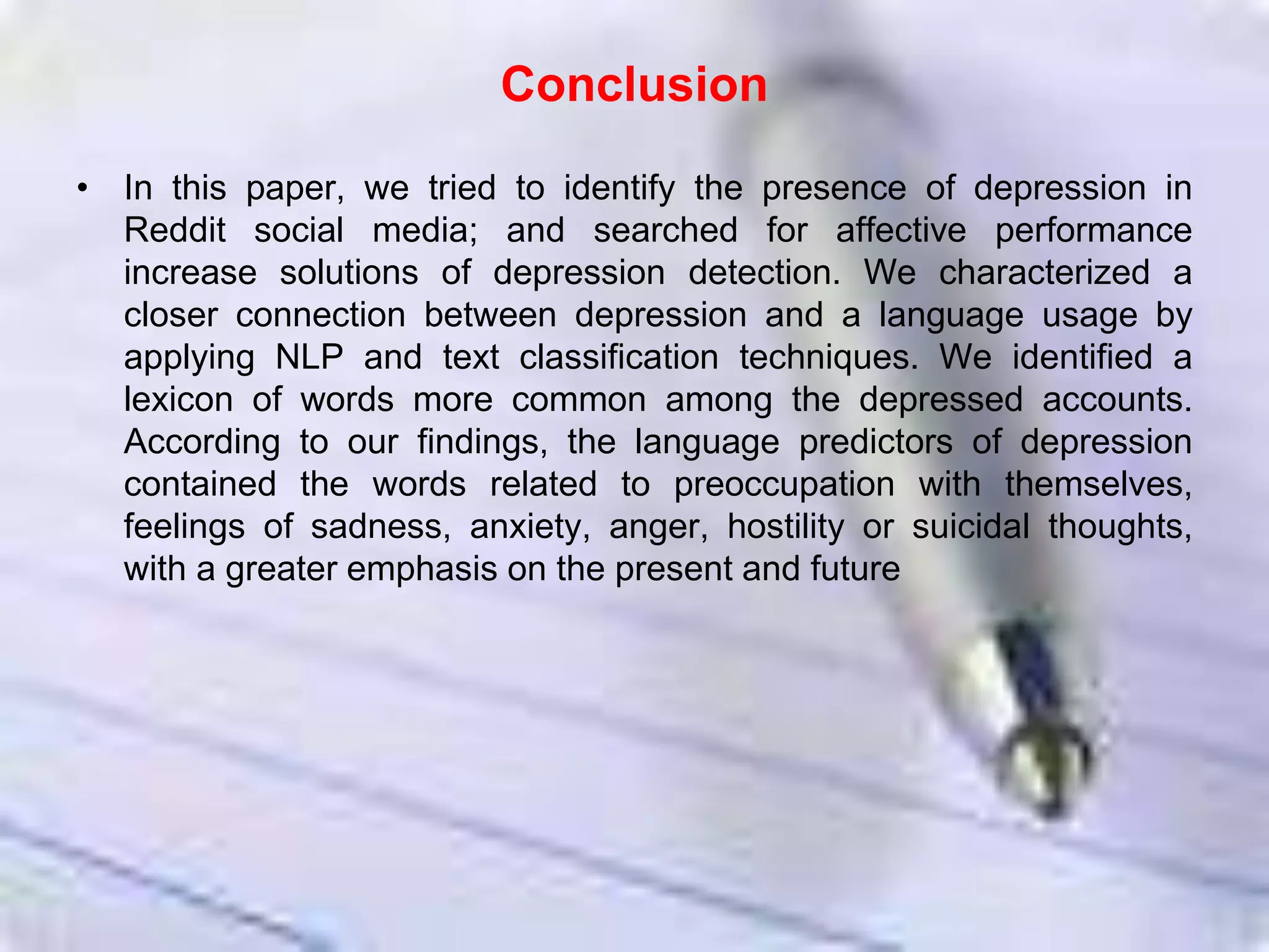 Conclusion
• In this paper, we tried to identify the presence of depression in
Reddit social media; and searched for affective performance
increase solutions of depression detection. We characterized a
closer connection between depression and a language usage by
applying NLP and text classification techniques. We identified a
lexicon of words more common among the depressed accounts.
According to our findings, the language predictors of depression
contained the words related to preoccupation with themselves,
feelings of sadness, anxiety, anger, hostility or suicidal thoughts,
with a greater emphasis on the present and future
 