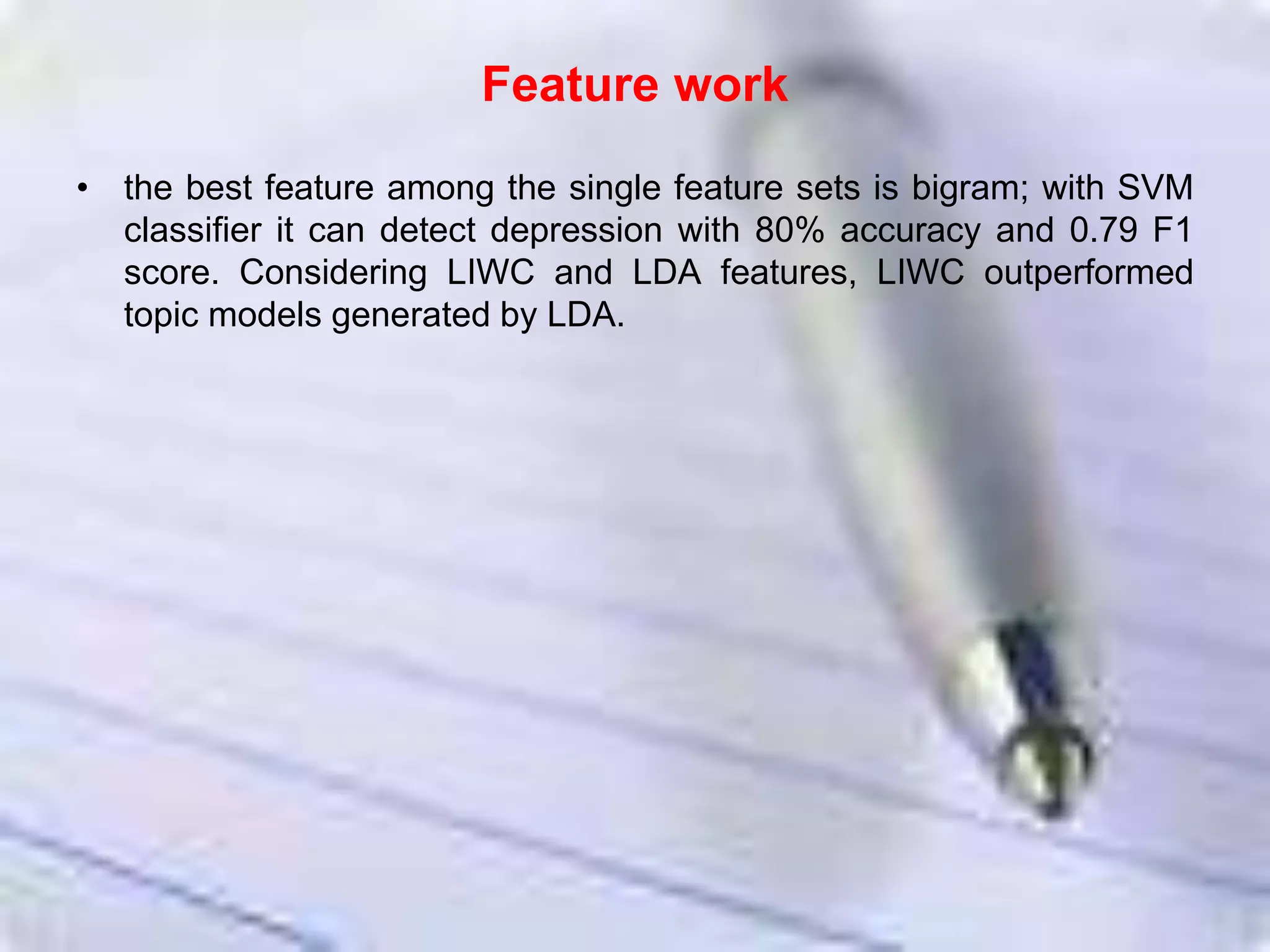 Feature work
• the best feature among the single feature sets is bigram; with SVM
classifier it can detect depression with 80% accuracy and 0.79 F1
score. Considering LIWC and LDA features, LIWC outperformed
topic models generated by LDA.
 