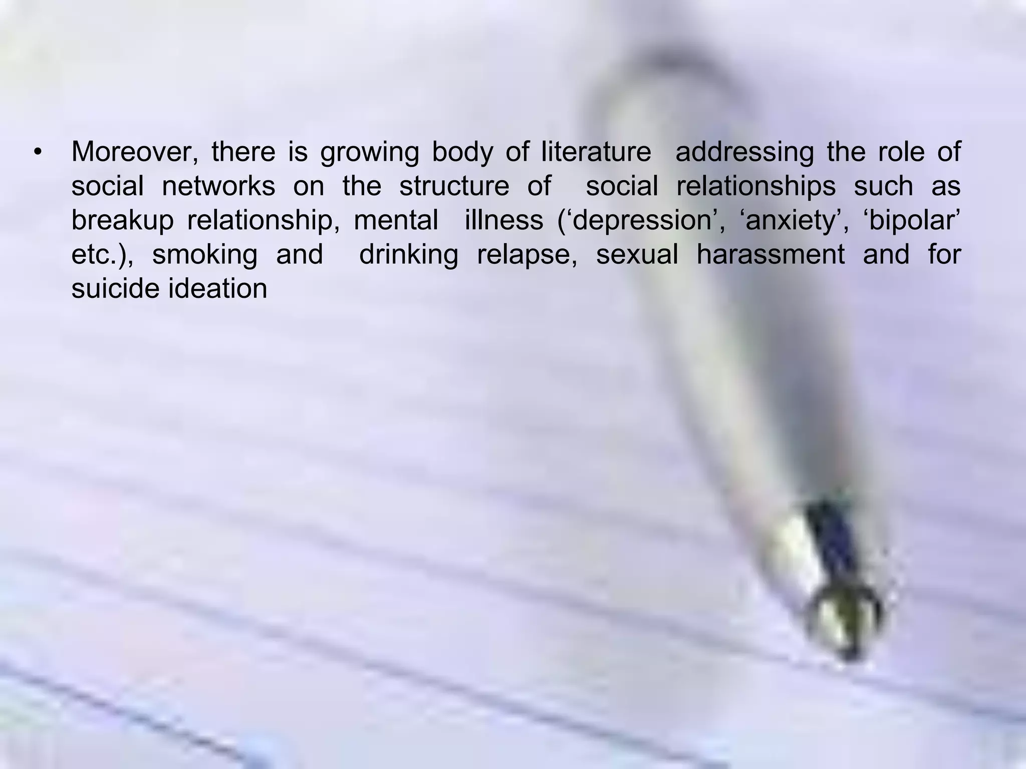 • Moreover, there is growing body of literature addressing the role of
social networks on the structure of social relationships such as
breakup relationship, mental illness (‘depression’, ‘anxiety’, ‘bipolar’
etc.), smoking and drinking relapse, sexual harassment and for
suicide ideation
 