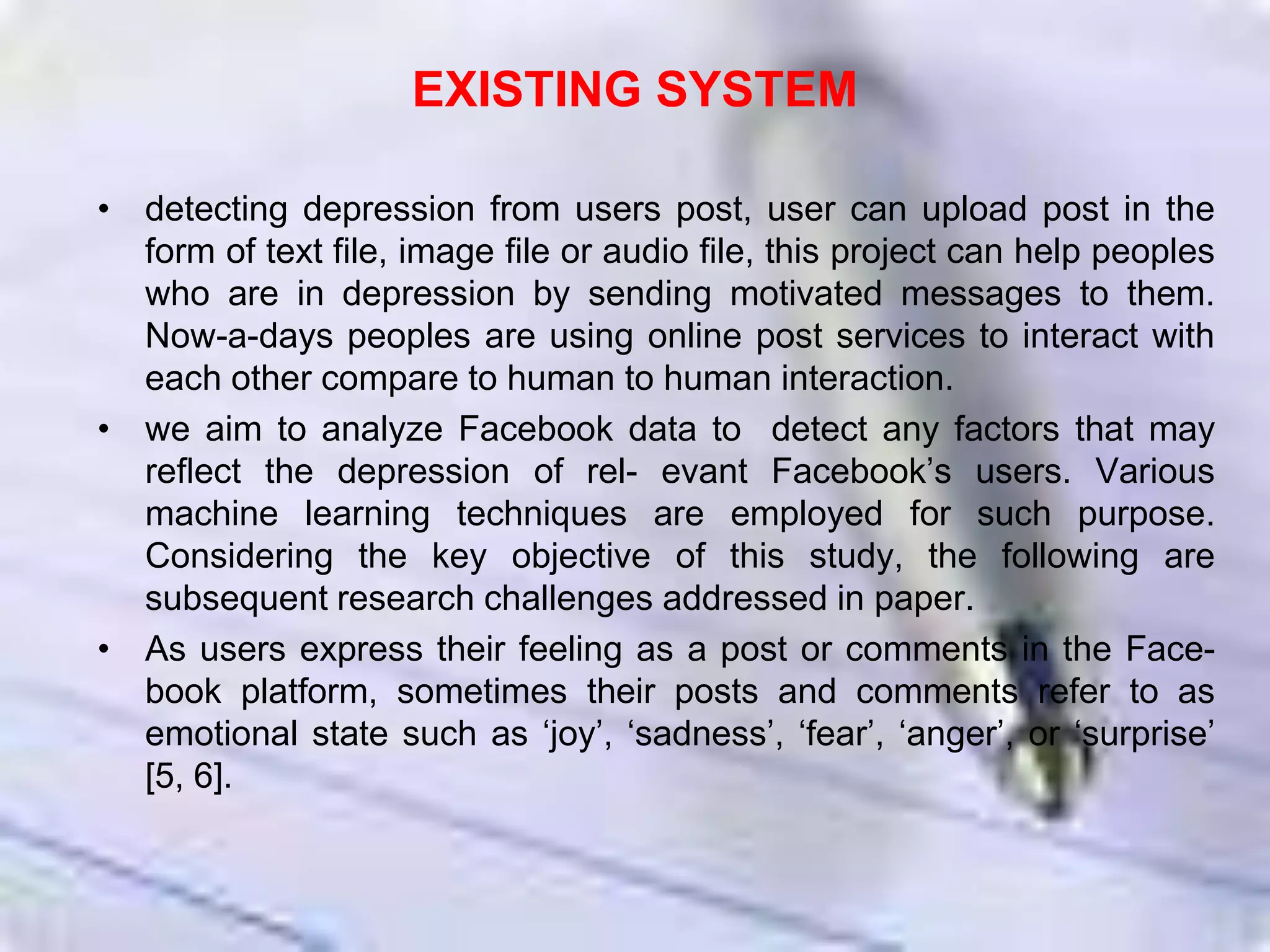 EXISTING SYSTEM
• detecting depression from users post, user can upload post in the
form of text file, image file or audio file, this project can help peoples
who are in depression by sending motivated messages to them.
Now-a-days peoples are using online post services to interact with
each other compare to human to human interaction.
• we aim to analyze Facebook data to detect any factors that may
reﬂect the depression of rel- evant Facebook’s users. Various
machine learning techniques are employed for such purpose.
Considering the key objective of this study, the following are
subsequent research challenges addressed in paper.
• As users express their feeling as a post or comments in the Face-
book platform, sometimes their posts and comments refer to as
emotional state such as ‘joy’, ‘sadness’, ‘fear’, ‘anger’, or ‘surprise’
[5, 6].
 