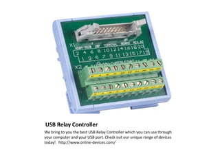 USB Relay Controller
We bring to you the best USB Relay Controller which you can use through
your computer and your USB port. Check out our unique range of devices
today! http://www.online-devices.com/
 