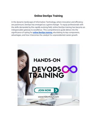 Online DevOps Training
In the dynamic landscape of Information Technology, where innovation and efficiency
are paramount, DevOps has emerged as a game-changer. To equip professionals with
the skills demanded by this rapidly evolving field, online DevOps training has become an
indispensable gateway to excellence. This comprehensive guide delves into the
significance of opting for online DevOps training, elucidating its key components,
advantages, and how it becomes the catalyst for unprecedented career growth.
 