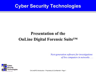 Cyber Security Technologies




      Presentation of the
 OnLine Digital Forensic Suite™


                                        Next-generation software for investigations
                                                  of live computers in networks . . .




      OnLineDFS Introduction - Proprietary & Confidential - Page 1
 