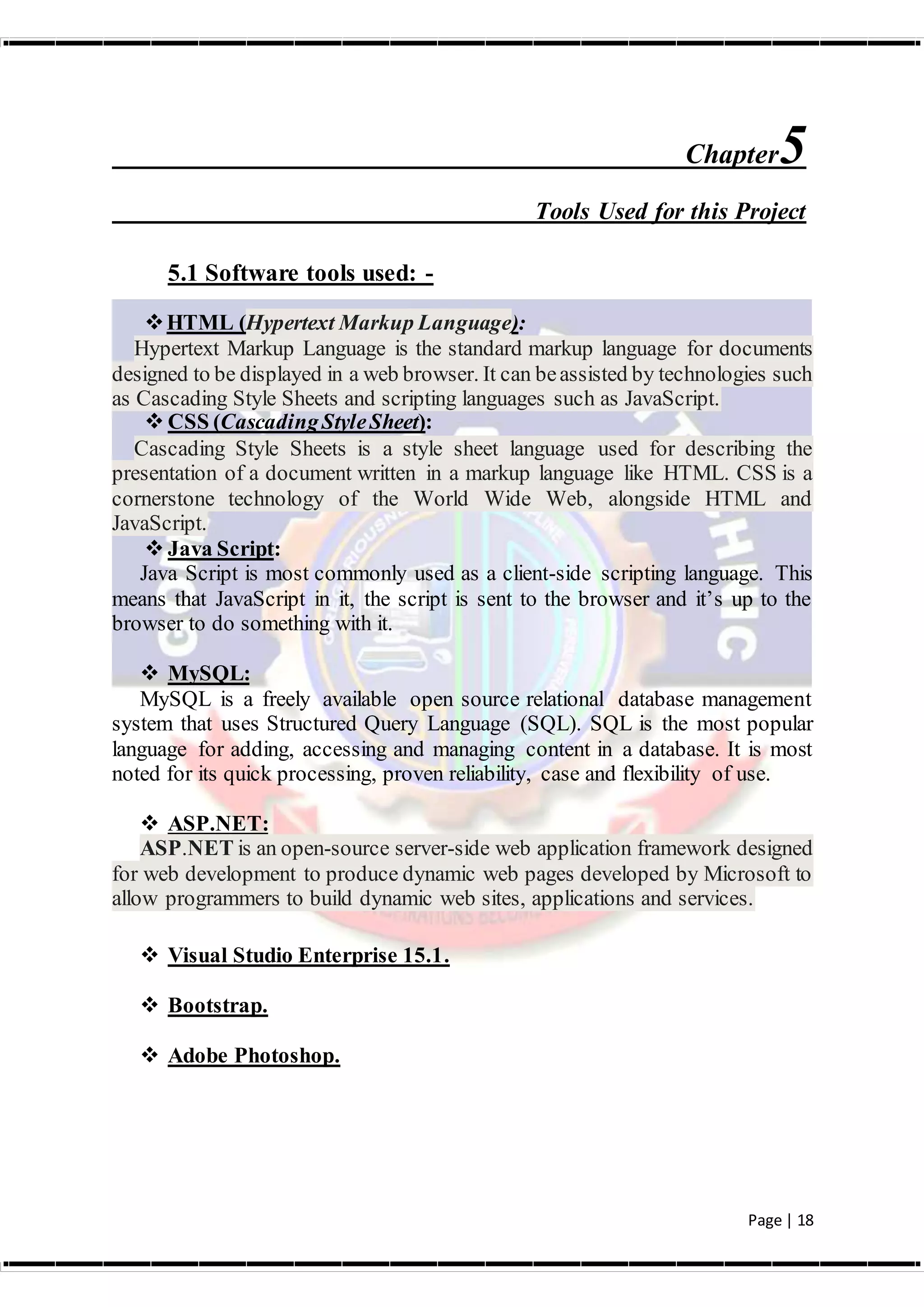 Page | 18
Chapter5
Tools Used for this Project
5.1 Software tools used: -
HTML (Hypertext Markup Language):
Hypertext Markup Language is the standard markup language for documents
designed to be displayed in a web browser. It can beassisted by technologies such
as Cascading Style Sheets and scripting languages such as JavaScript.
 CSS (CascadingStyleSheet):
Cascading Style Sheets is a style sheet language used for describing the
presentation of a document written in a markup language like HTML. CSS is a
cornerstone technology of the World Wide Web, alongside HTML and
JavaScript.
 Java Script:
Java Script is most commonly used as a client-side scripting language. This
means that JavaScript in it, the script is sent to the browser and it’s up to the
browser to do something with it.
 MySQL:
MySQL is a freely available open source relational database management
system that uses Structured Query Language (SQL). SQL is the most popular
language for adding, accessing and managing content in a database. It is most
noted for its quick processing, proven reliability, case and flexibility of use.
 ASP.NET:
ASP.NET is an open-source server-side web application framework designed
for web development to produce dynamic web pages developed by Microsoft to
allow programmers to build dynamic web sites, applications and services.
 Visual Studio Enterprise 15.1.
 Bootstrap.
 Adobe Photoshop.
 