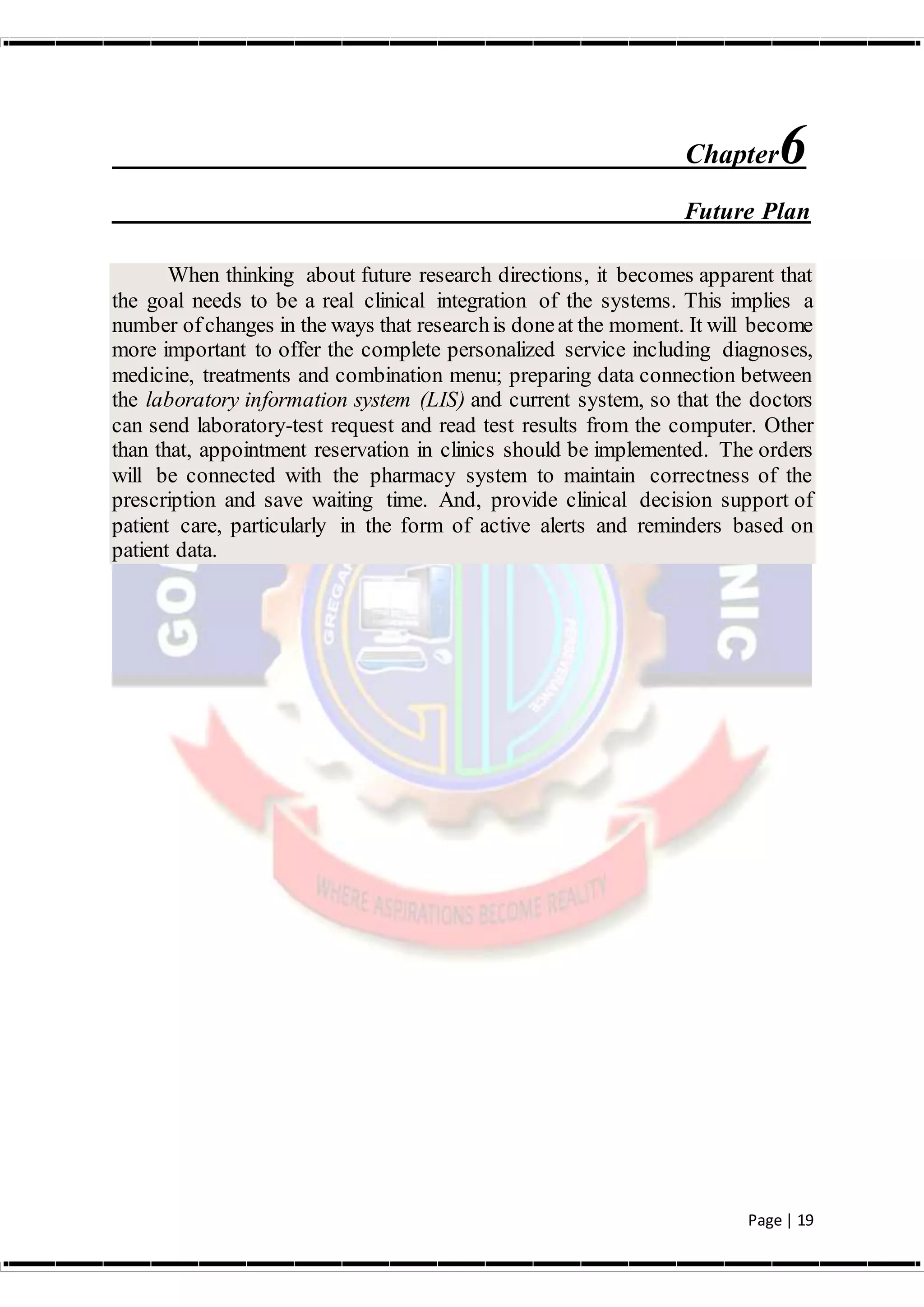 Page | 19
Chapter6
Future Plan
When thinking about future research directions, it becomes apparent that
the goal needs to be a real clinical integration of the systems. This implies a
number ofchanges in the ways that researchis doneat the moment. It will become
more important to offer the complete personalized service including diagnoses,
medicine, treatments and combination menu; preparing data connection between
the laboratory information system (LIS) and current system, so that the doctors
can send laboratory-test request and read test results from the computer. Other
than that, appointment reservation in clinics should be implemented. The orders
will be connected with the pharmacy system to maintain correctness of the
prescription and save waiting time. And, provide clinical decision support of
patient care, particularly in the form of active alerts and reminders based on
patient data.
 