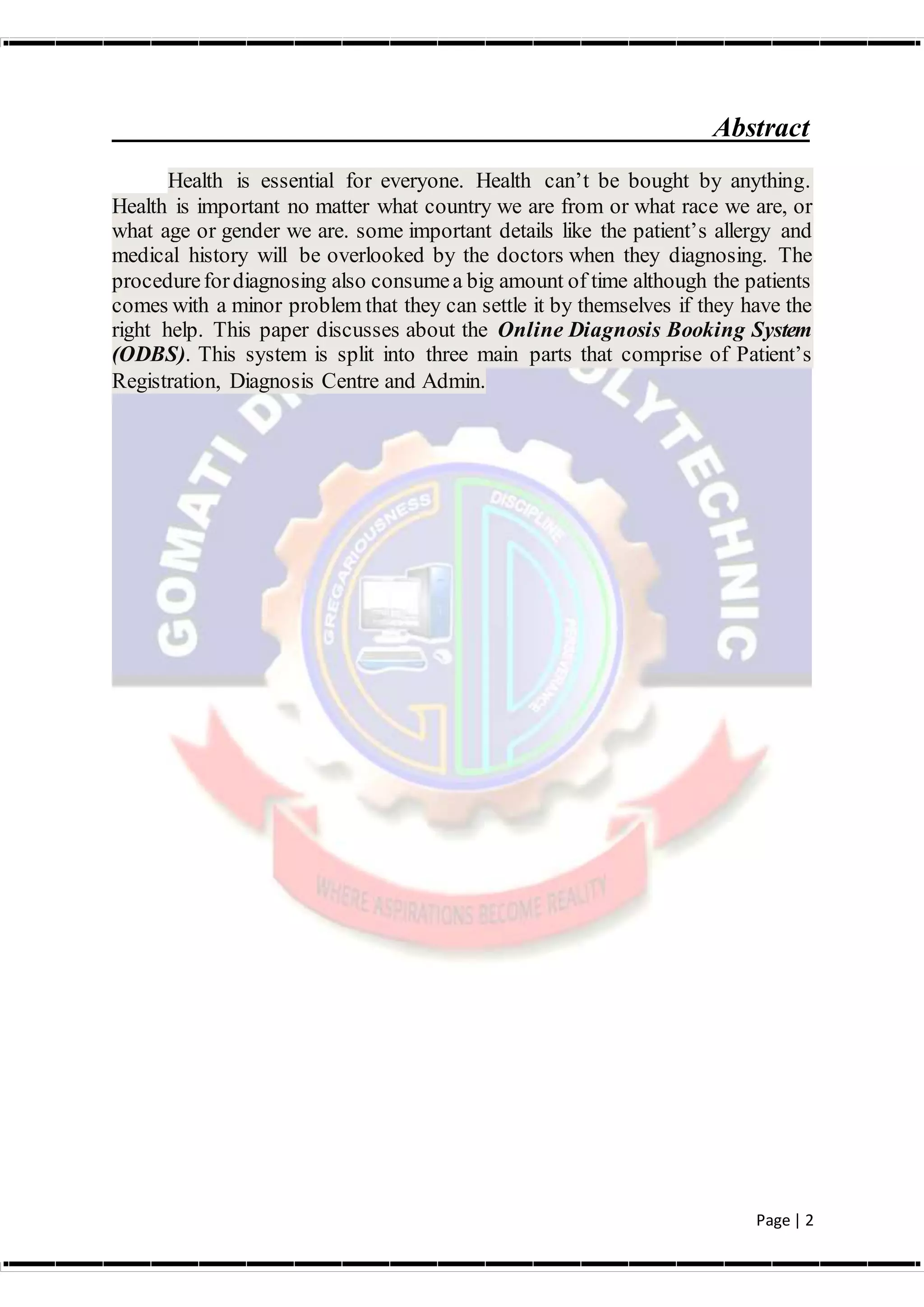 Page | 2
Abstract
Health is essential for everyone. Health can’t be bought by anything.
Health is important no matter what country we are from or what race we are, or
what age or gender we are. some important details like the patient’s allergy and
medical history will be overlooked by the doctors when they diagnosing. The
procedurefordiagnosing also consumea big amount of time although the patients
comes with a minor problem that they can settle it by themselves if they have the
right help. This paper discusses about the Online Diagnosis Booking System
(ODBS). This system is split into three main parts that comprise of Patient’s
Registration, Diagnosis Centre and Admin.
 