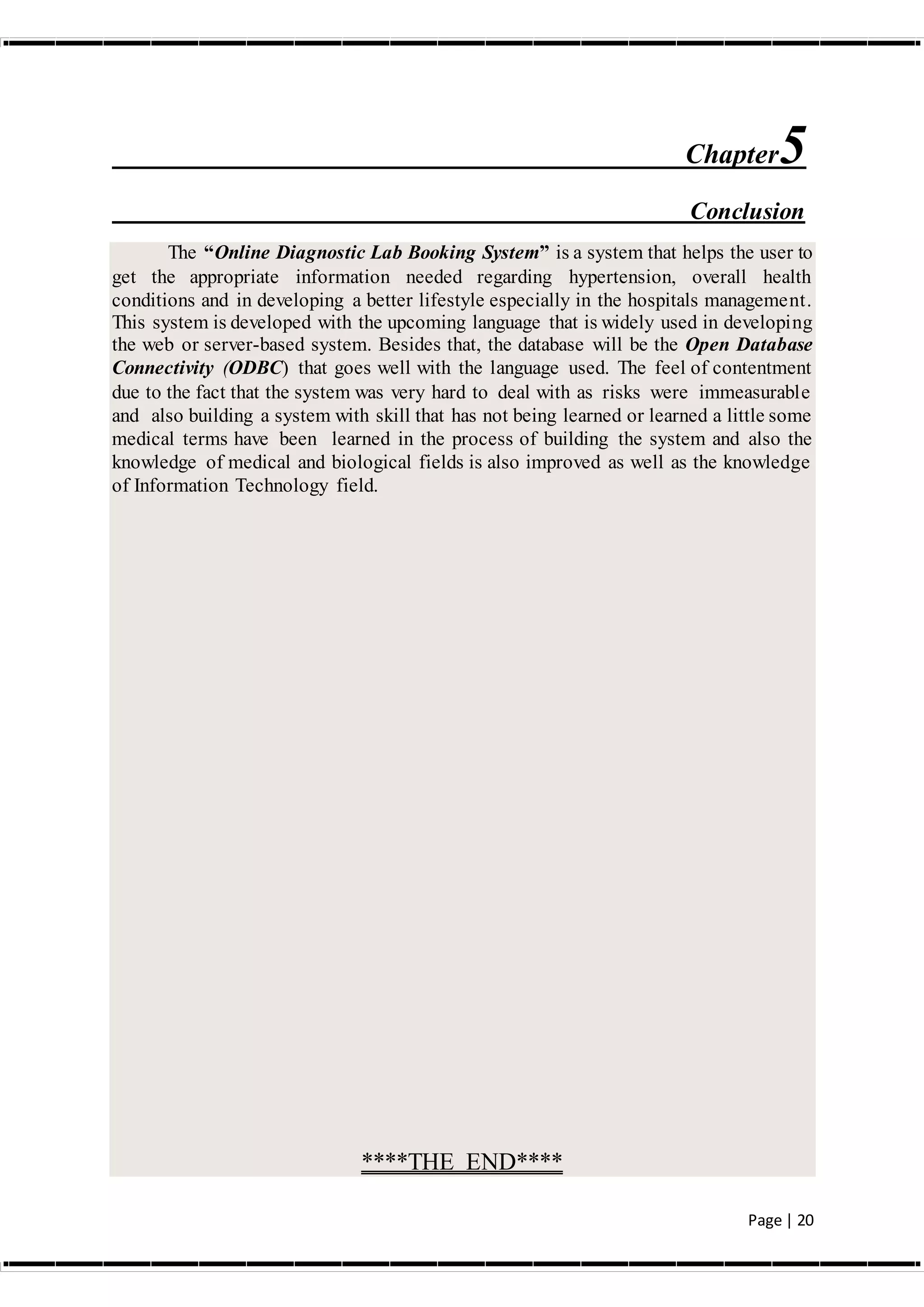 Page | 20
Chapter5
Conclusion
The “Online Diagnostic Lab Booking System” is a system that helps the user to
get the appropriate information needed regarding hypertension, overall health
conditions and in developing a better lifestyle especially in the hospitals management.
This system is developed with the upcoming language that is widely used in developing
the web or server-based system. Besides that, the database will be the Open Database
Connectivity (ODBC) that goes well with the language used. The feel of contentment
due to the fact that the system was very hard to deal with as risks were immeasurable
and also building a system with skill that has not being learned or learned a little some
medical terms have been learned in the process of building the system and also the
knowledge of medical and biological fields is also improved as well as the knowledge
of Information Technology field.
****THE END****
 