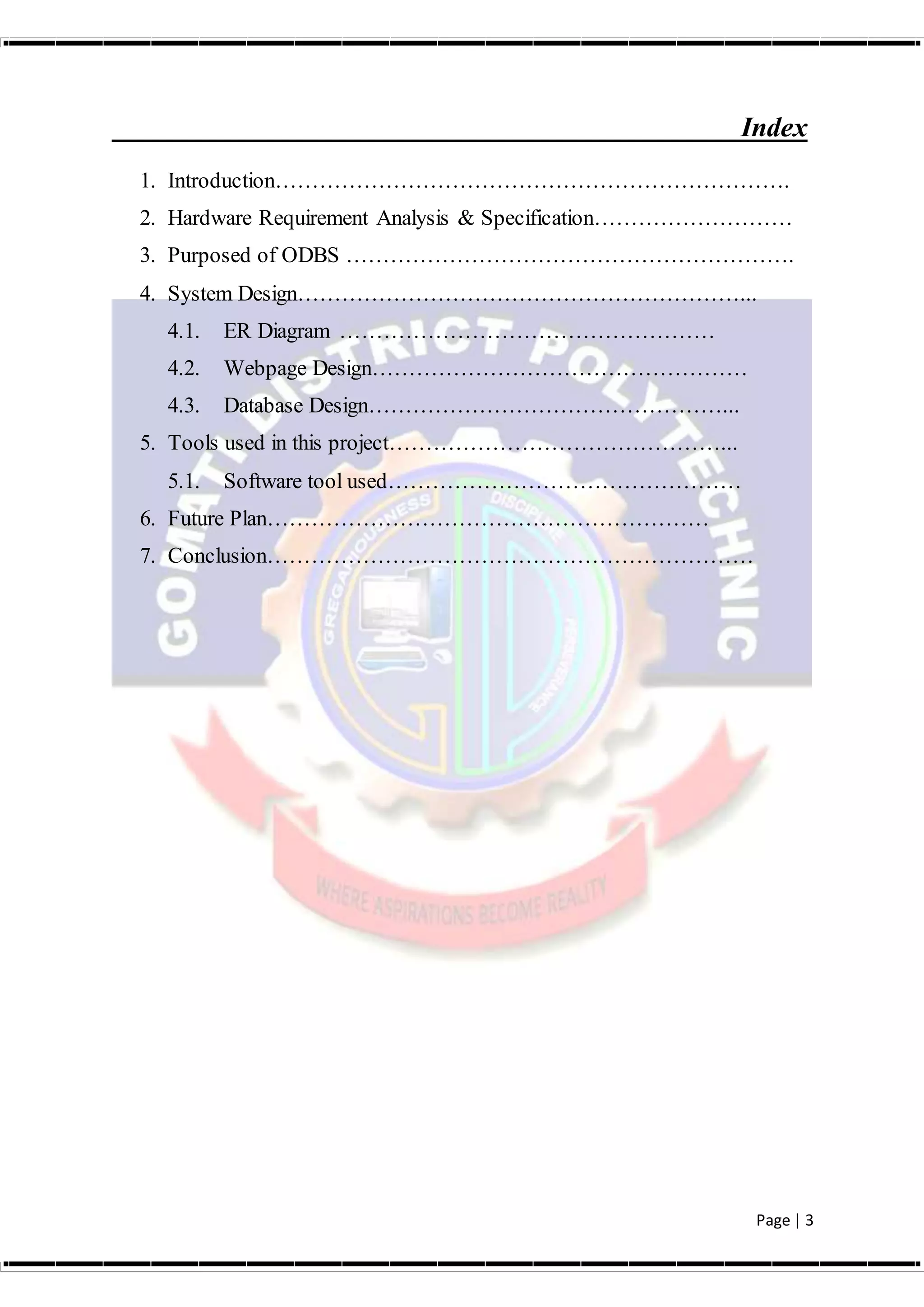 Page | 3
Index
1. Introduction…………………………………………………………….
2. Hardware Requirement Analysis & Specification………………………
3. Purposed of ODBS …………………………………………………….
4. System Design……………………………………………………...
4.1. ER Diagram ……………………………………………
4.2. Webpage Design……………………………………………
4.3. Database Design…………………………………………...
5. Tools used in this project………………………………………...
5.1. Software tool used…………………………………………
6. Future Plan……………………………………………………
7. Conclusion…………………………………………………………
 