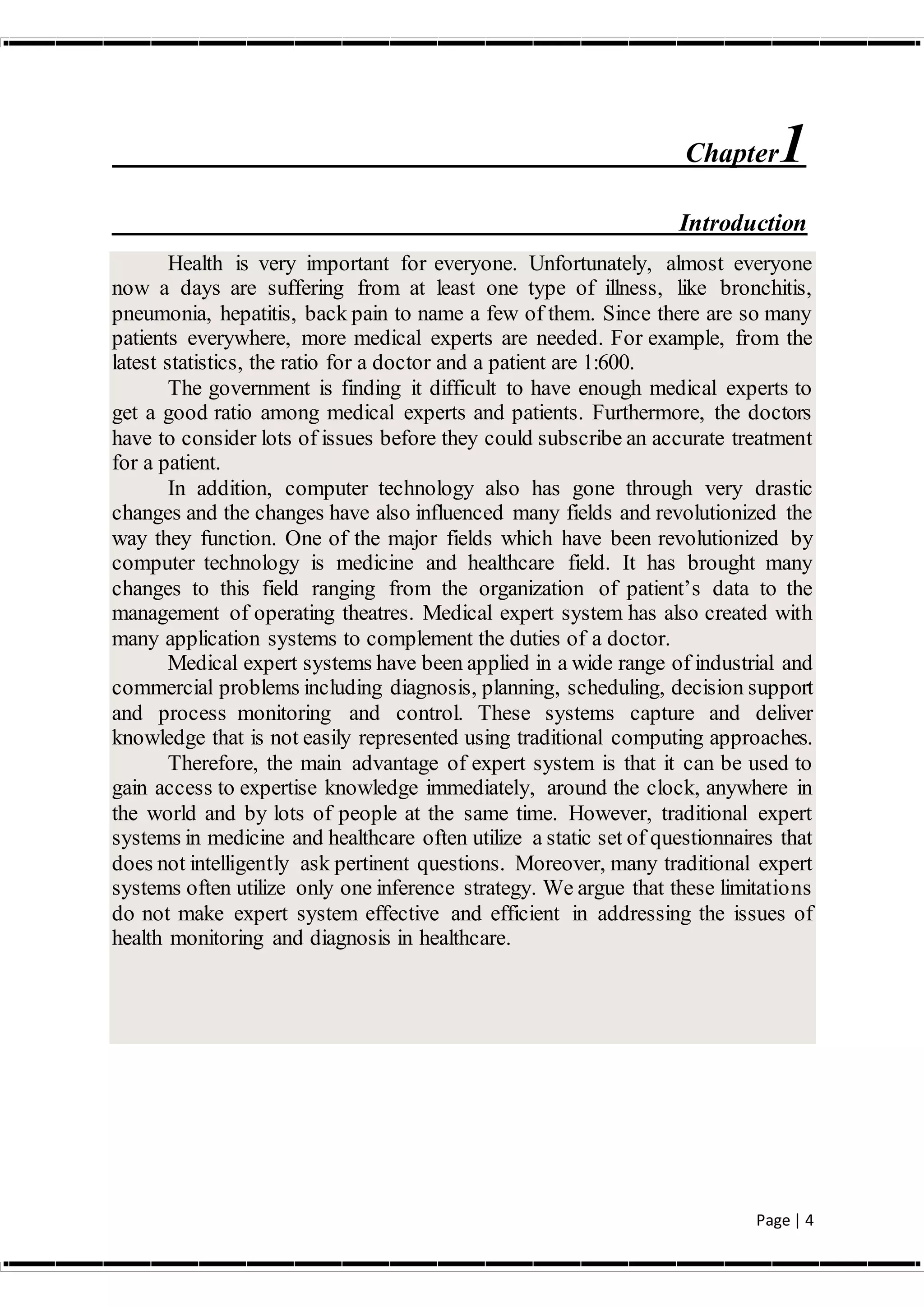 Page | 4
Chapter1
Introduction
Health is very important for everyone. Unfortunately, almost everyone
now a days are suffering from at least one type of illness, like bronchitis,
pneumonia, hepatitis, back pain to name a few of them. Since there are so many
patients everywhere, more medical experts are needed. For example, from the
latest statistics, the ratio for a doctor and a patient are 1:600.
The government is finding it difficult to have enough medical experts to
get a good ratio among medical experts and patients. Furthermore, the doctors
have to consider lots of issues before they could subscribe an accurate treatment
for a patient.
In addition, computer technology also has gone through very drastic
changes and the changes have also influenced many fields and revolutionized the
way they function. One of the major fields which have been revolutionized by
computer technology is medicine and healthcare field. It has brought many
changes to this field ranging from the organization of patient’s data to the
management of operating theatres. Medical expert system has also created with
many application systems to complement the duties of a doctor.
Medical expert systems have been applied in a wide range of industrial and
commercial problems including diagnosis, planning, scheduling, decision support
and process monitoring and control. These systems capture and deliver
knowledge that is not easily represented using traditional computing approaches.
Therefore, the main advantage of expert system is that it can be used to
gain access to expertise knowledge immediately, around the clock, anywhere in
the world and by lots of people at the same time. However, traditional expert
systems in medicine and healthcare often utilize a static set of questionnaires that
does not intelligently ask pertinent questions. Moreover, many traditional expert
systems often utilize only one inference strategy. We argue that these limitations
do not make expert system effective and efficient in addressing the issues of
health monitoring and diagnosis in healthcare.
 