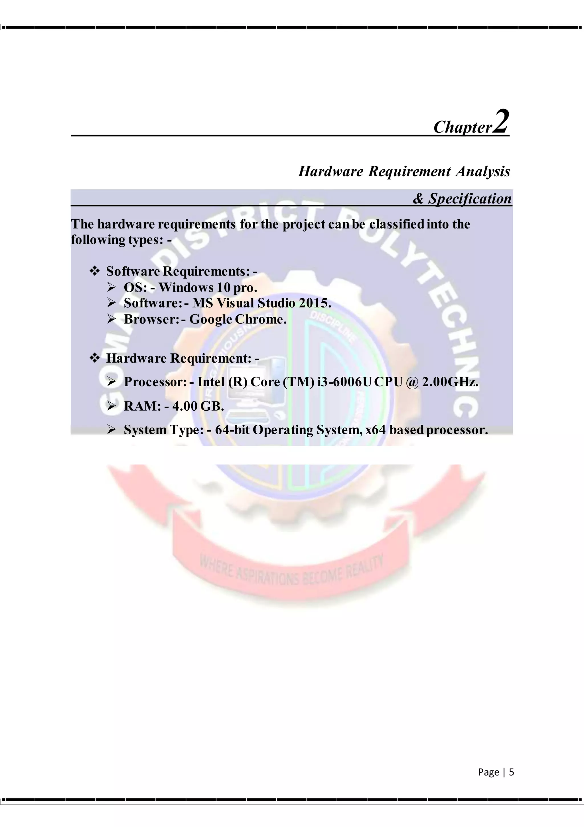 Page | 5
Chapter2
Hardware Requirement Analysis
& Specification
The hardware requirements for the project canbe classifiedinto the
following types: -
 Software Requirements: -
 OS: - Windows 10 pro.
 Software:- MS Visual Studio 2015.
 Browser:- Google Chrome.
 Hardware Requirement: -
 Processor: - Intel (R) Core (TM) i3-6006UCPU @ 2.00GHz.
 RAM: - 4.00 GB.
 System Type: - 64-bit Operating System, x64 basedprocessor.
 