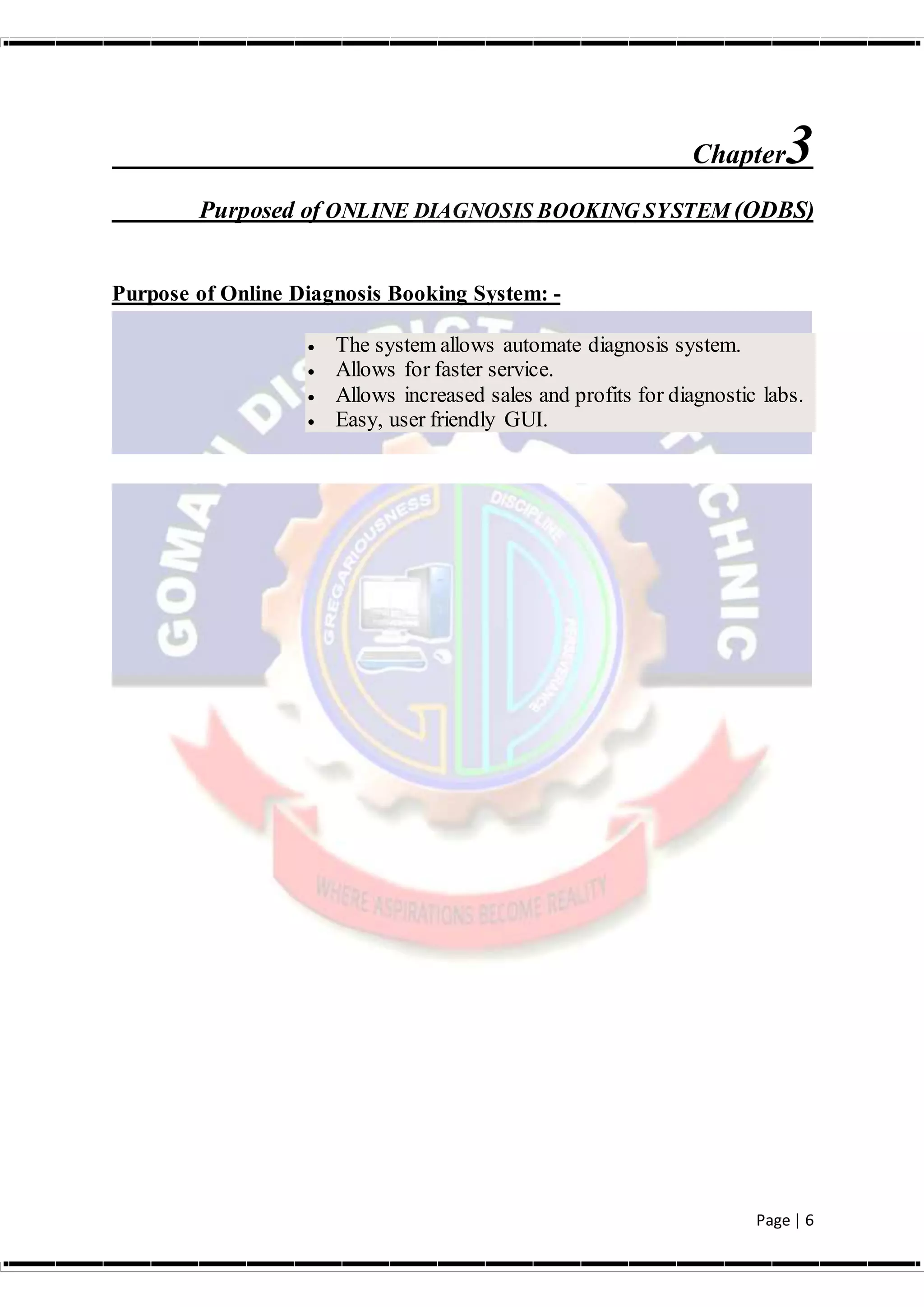 Page | 6
Chapter3
Purposed of ONLINE DIAGNOSIS BOOKING SYSTEM (ODBS)
Purpose of Online Diagnosis Booking System: -
 The system allows automate diagnosis system.
 Allows for faster service.
 Allows increased sales and profits for diagnostic labs.
 Easy, user friendly GUI.
 