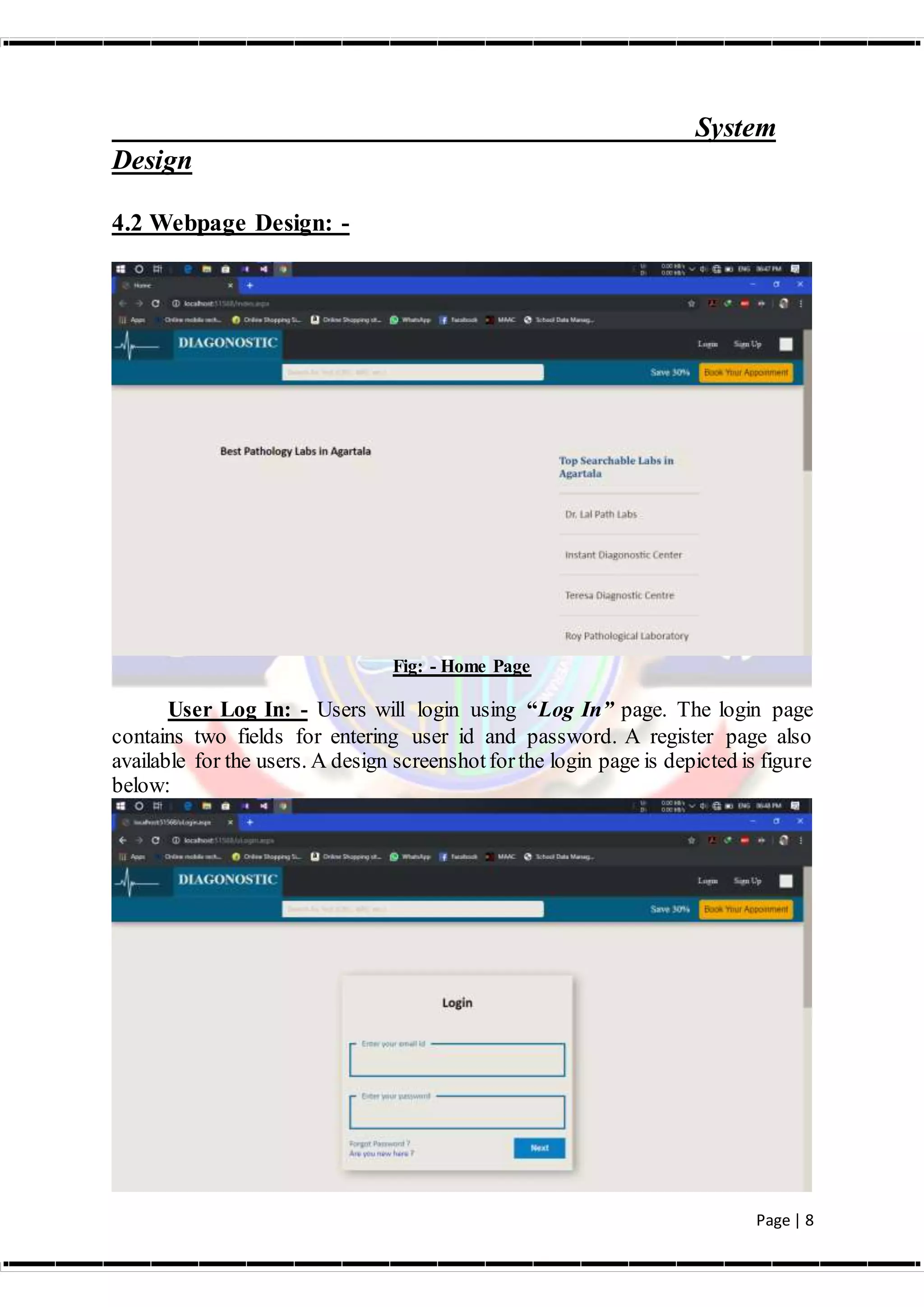 Page | 8
System
Design
4.2 Webpage Design: -
Fig: - Home Page
User Log In: - Users will login using “Log In” page. The login page
contains two fields for entering user id and password. A register page also
available for the users. A design screenshotforthe login page is depicted is figure
below:
 