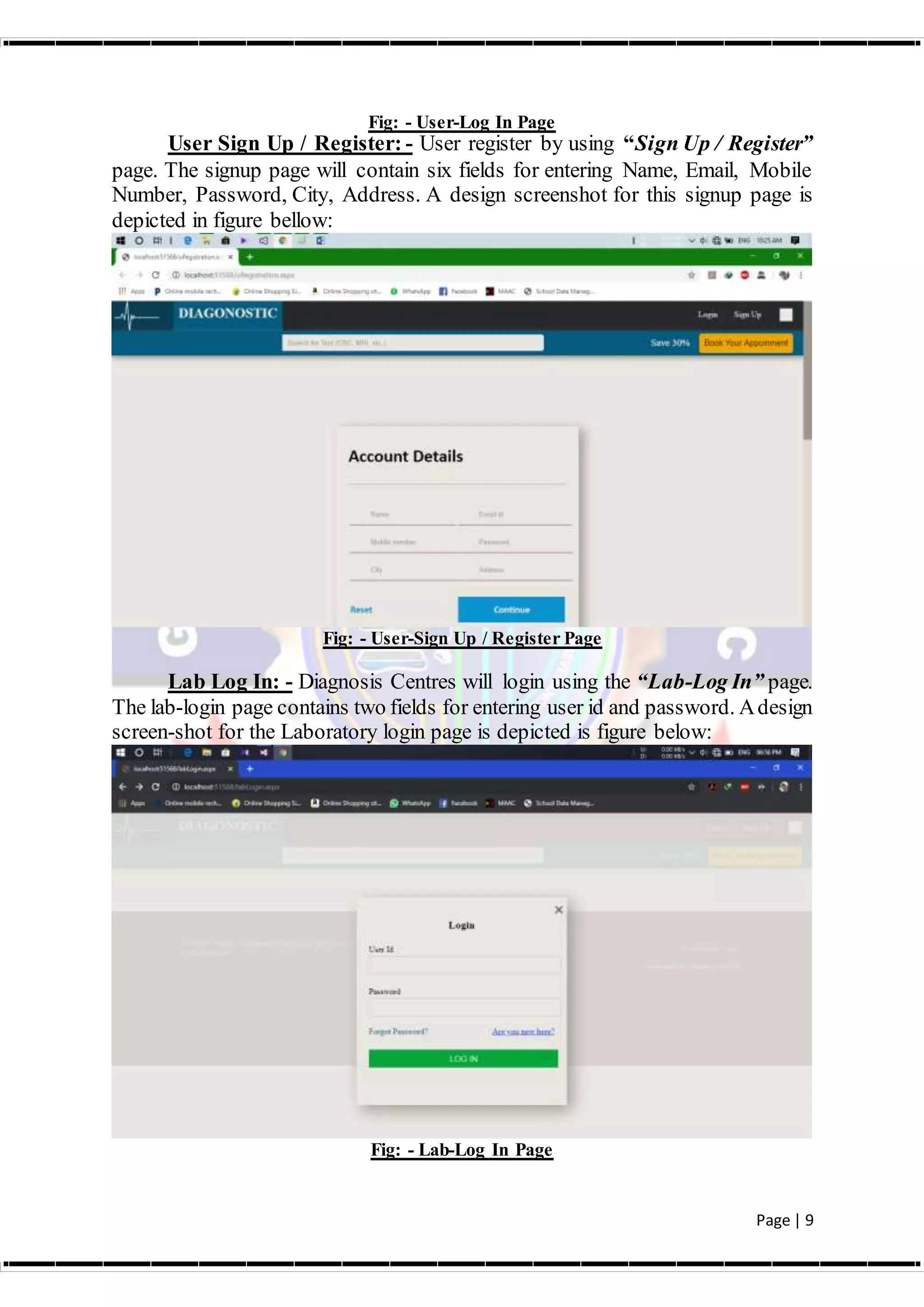 Page | 9
Fig: - User-Log In Page
User Sign Up / Register: - User register by using “Sign Up / Register”
page. The signup page will contain six fields for entering Name, Email, Mobile
Number, Password, City, Address. A design screenshot for this signup page is
depicted in figure bellow:
Fig: - User-Sign Up / Register Page
Lab Log In: - Diagnosis Centres will login using the “Lab-Log In” page.
The lab-login page contains two fields for entering user id and password. Adesign
screen-shot for the Laboratory login page is depicted is figure below:
Fig: - Lab-Log In Page
 