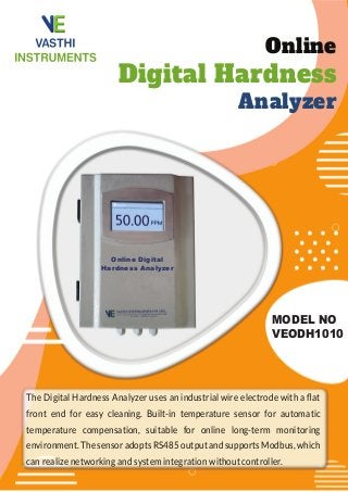 Online
Digital Hardness
Analyzer
MODEL NO
VEODH1010
The Digital Hardness Analyzer uses an industrial wire electrode with a ﬂat
front end for easy cleaning. Built-in temperature sensor for automatic
temperature compensation, suitable for online long-term monitoring
environment. The sensor adopts RS485 output and supports Modbus, which
can realize networking and system integration without controller.
Online Digital
Hardness Analyzer
 