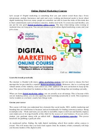 Online Digital Marketing Courses
Let's accept it! Digital marketing is something that you just cannot avoid these days. Every
entrepreneur, student, businesses and each and every working professional needs to know about
digital marketing. However, many people are somehow not able to learn the tricks of this trade due
to their commitments such as business concerns, studies and work. To overcome such hurdles, you
can opt for any good digital marketing online course. The days when taking some evening or
weekend class are long gone. You can just choose a good online digital marketing course and your
job is done.
Learn the trends practically
The internet is flooded with many online marketing courses and you need to choose the best
amongst the lot provided by a reputed digital marketing school. Moreover, due to a evolving and
vibrant nature of this industry, such courses are often updated with new curriculum to keep up the
pace. This proves beneficial for students as they are able to learn things that are trending currently.
When you learn digital marketing online, you are actually at an advantage. This is because while
you are studying online, you are also applying your knowledge practically at work. This experience
works wonders as you know exactly how things work.
Groom your career
This course will help you understand key elements like social media, SEO, mobile marketing and
branding that are contributors to business and are benchmarks for finding customer journeys. Being
in multiple roles – Work and learn, you are able to incredibly improve skill sets and thereby impress
your employers or leverage benefits of this field for the success of your business. If you are still a
student, you graduate along with an added skill – Digital marketing expertise. This proves
beneficial for grabbing a good job offer.
As mentioned earlier, finding the right digital marketing school that renders online courses is
crucial. This will ensure that you learn from experts from the industry which eventually will help
you become leaders of the digital world.
 