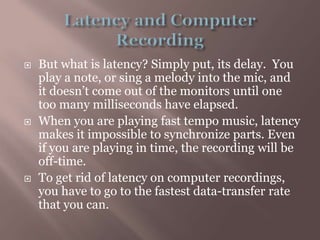Latency and Computer RecordingBut what is latency? Simply put, its delay.  You play a note, or sing a melody into the mic, and it doesn’t come out of the monitors until one too many milliseconds have elapsed.When you are playing fast tempo music, latency makes it impossible to synchronize parts. Even if you are playing in time, the recording will be off-time.To get rid of latency on computer recordings, you have to go to the fastest data-transfer rate that you can.