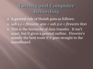 Latency and Computer RecordingA general rule of thumb goes as follows:usb 1.1 < firewire 400 < usb 2.0 < firewire800This is the hierarchy of data transfer.  It isn’t exact, but it gives a general outline.  Firewire’s usually the best route if it goes straight to the soundboard.