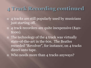 4 Track Recording continued4 tracks are still popularly used by musicians just starting off.4 track recorders are quite inexpensive ($40-$100).The technology of the 4 track was virtually state-of-the-art in the 60s.  The Beatles recorded “Revolver”, for instance, on 4 tracks direct onto tape.Who needs more than 4 tracks anyways?