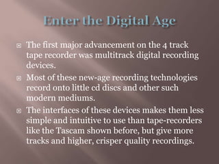 Enter the Digital AgeThe first major advancement on the 4 track tape recorder was multitrack digital recording devices.Most of these new-age recording technologies record onto little cd discs and other such modern mediums.The interfaces of these devices makes them less simple and intuitive to use than tape-recorders like the Tascam shown before, but give more tracks and higher, crisper quality recordings.
