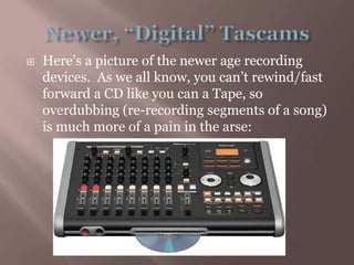 Newer, “Digital” TascamsHere’s a picture of the newer age recording devices.  As we all know, you can’t rewind/fast forward a CD like you can a Tape, so overdubbing (re-recording segments of a song) is much more of a pain in the arse: