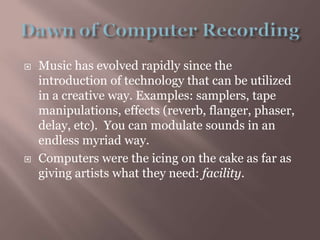 Dawn of Computer RecordingMusic has evolved rapidly since the introduction of technology that can be utilized in a creative way. Examples: samplers, tape manipulations, effects (reverb, flanger, phaser, delay, etc).  You can modulate sounds in an endless myriad way.Computers were the icing on the cake as far as giving artists what they need: facility.