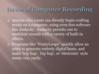 Dawn of Computer RecordingAnyone who wants can directly begin crafting music on a computer, using even free software like Audacity.  Audacity permits one to modulate sounds with a variety of built-in effects.Programs like “FruityLoops” quickly allow an artist to generate entirely digital beats, and make ‘trip hop’, ‘hip hop’, or ‘electronic’ style music very easily.