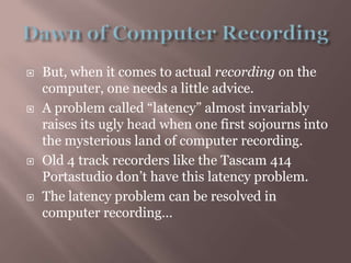 Dawn of Computer RecordingBut, when it comes to actual recording on the computer, one needs a little advice.A problem called “latency” almost invariably raises its ugly head when one first sojourns into the mysterious land of computer recording.Old 4 track recorders like the Tascam 414 Portastudio don’t have this latency problem.The latency problem can be resolved in computer recording…