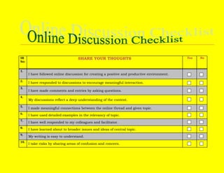 SR No:SHARE YOUR THOUGHTSYesNo1.I have followed online discussion for creating a positive and productive environment.2.I have responded to discussions to encourage meaningful interaction.3.I have made comments and entries by asking questions.4.My discussions reflect a deep understanding of the content.5.I made meaningful connections between the online thread and given topic.6.I have used detailed examples in the relevancy of topic.7.I have well responded to my colleagues and facilitator.8.I have learned about to broader issues and ideas of central topic.9.My writing is easy to understand.10.I take risks by sharing areas of confusion and concern.<br />