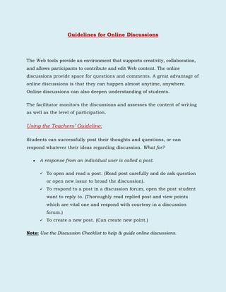 Guidelines for Online Discussions<br />The Web tools provide an environment that supports creativity, collaboration, and allows participants to contribute and edit Web content. The online discussions provide space for questions and comments. A great advantage of online discussions is that they can happen almost anytime, anywhere. Online discussions can also deepen understanding of students. <br />The facilitator monitors the discussions and assesses the content of writing as well as the level of participation. <br />Using the Teachers’ Guideline: <br />Students can successfully post their thoughts and questions, or can respond whatever their ideas regarding discussion. What for?<br />A response from an individual user is called a post.<br />,[object Object],To respond to a post in a discussion forum, open the post student want to reply to. (Thoroughly read replied post and view points which are vital one and respond with courtesy in a discussion forum.)<br />To create a new post. (Can create new point.) <br />Note: Use the Discussion Checklist to help & guide online discussions.<br />