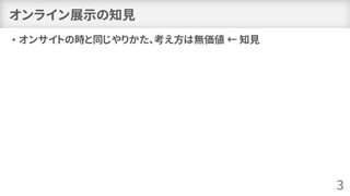 オンライン展示の知見
• オンサイトの時と同じやりかた、考え方は無価値 ← 知見
3
 