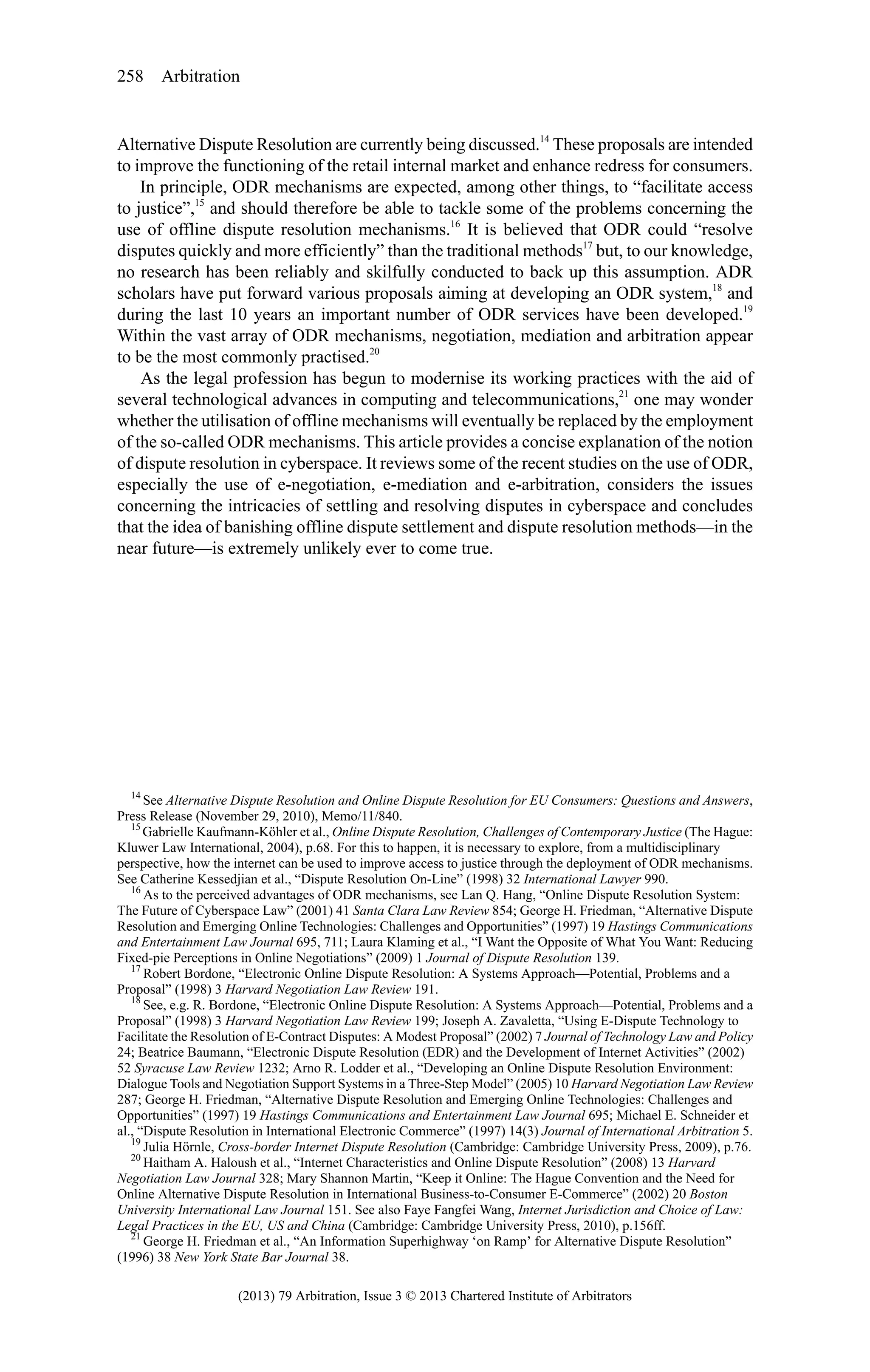 258 Arbitration

Alternative Dispute Resolution are currently being discussed.14 These proposals are intended
to improve the functioning of the retail internal market and enhance redress for consumers.
In principle, ODR mechanisms are expected, among other things, to “facilitate access
to justice”,15 and should therefore be able to tackle some of the problems concerning the
use of offline dispute resolution mechanisms.16 It is believed that ODR could “resolve
disputes quickly and more efficiently” than the traditional methods17 but, to our knowledge,
no research has been reliably and skilfully conducted to back up this assumption. ADR
scholars have put forward various proposals aiming at developing an ODR system,18 and
during the last 10 years an important number of ODR services have been developed.19
Within the vast array of ODR mechanisms, negotiation, mediation and arbitration appear
to be the most commonly practised.20
As the legal profession has begun to modernise its working practices with the aid of
several technological advances in computing and telecommunications,21 one may wonder
whether the utilisation of offline mechanisms will eventually be replaced by the employment
of the so-called ODR mechanisms. This article provides a concise explanation of the notion
of dispute resolution in cyberspace. It reviews some of the recent studies on the use of ODR,
especially the use of e-negotiation, e-mediation and e-arbitration, considers the issues
concerning the intricacies of settling and resolving disputes in cyberspace and concludes
that the idea of banishing offline dispute settlement and dispute resolution methods—in the
near future—is extremely unlikely ever to come true.

14
See Alternative Dispute Resolution and Online Dispute Resolution for EU Consumers: Questions and Answers,
Press Release (November 29, 2010), Memo/11/840.
15
Gabrielle Kaufmann-Köhler et al., Online Dispute Resolution, Challenges of Contemporary Justice (The Hague:
Kluwer Law International, 2004), p.68. For this to happen, it is necessary to explore, from a multidisciplinary
perspective, how the internet can be used to improve access to justice through the deployment of ODR mechanisms.
See Catherine Kessedjian et al., “Dispute Resolution On-Line” (1998) 32 International Lawyer 990.
16
As to the perceived advantages of ODR mechanisms, see Lan Q. Hang, “Online Dispute Resolution System:
The Future of Cyberspace Law” (2001) 41 Santa Clara Law Review 854; George H. Friedman, “Alternative Dispute
Resolution and Emerging Online Technologies: Challenges and Opportunities” (1997) 19 Hastings Communications
and Entertainment Law Journal 695, 711; Laura Klaming et al., “I Want the Opposite of What You Want: Reducing
Fixed-pie Perceptions in Online Negotiations” (2009) 1 Journal of Dispute Resolution 139.
17
Robert Bordone, “Electronic Online Dispute Resolution: A Systems Approach—Potential, Problems and a
Proposal” (1998) 3 Harvard Negotiation Law Review 191.
18
See, e.g. R. Bordone, “Electronic Online Dispute Resolution: A Systems Approach—Potential, Problems and a
Proposal” (1998) 3 Harvard Negotiation Law Review 199; Joseph A. Zavaletta, “Using E-Dispute Technology to
Facilitate the Resolution of E-Contract Disputes: A Modest Proposal” (2002) 7 Journal of Technology Law and Policy
24; Beatrice Baumann, “Electronic Dispute Resolution (EDR) and the Development of Internet Activities” (2002)
52 Syracuse Law Review 1232; Arno R. Lodder et al., “Developing an Online Dispute Resolution Environment:
Dialogue Tools and Negotiation Support Systems in a Three-Step Model” (2005) 10 Harvard Negotiation Law Review
287; George H. Friedman, “Alternative Dispute Resolution and Emerging Online Technologies: Challenges and
Opportunities” (1997) 19 Hastings Communications and Entertainment Law Journal 695; Michael E. Schneider et
al., “Dispute Resolution in International Electronic Commerce” (1997) 14(3) Journal of International Arbitration 5.
19
Julia Hörnle, Cross-border Internet Dispute Resolution (Cambridge: Cambridge University Press, 2009), p.76.
20
Haitham A. Haloush et al., “Internet Characteristics and Online Dispute Resolution” (2008) 13 Harvard
Negotiation Law Journal 328; Mary Shannon Martin, “Keep it Online: The Hague Convention and the Need for
Online Alternative Dispute Resolution in International Business-to-Consumer E-Commerce” (2002) 20 Boston
University International Law Journal 151. See also Faye Fangfei Wang, Internet Jurisdiction and Choice of Law:
Legal Practices in the EU, US and China (Cambridge: Cambridge University Press, 2010), p.156ff.
21
George H. Friedman et al., “An Information Superhighway ‘on Ramp’ for Alternative Dispute Resolution”
(1996) 38 New York State Bar Journal 38.

(2013) 79 Arbitration, Issue 3 © 2013 Chartered Institute of Arbitrators

 
