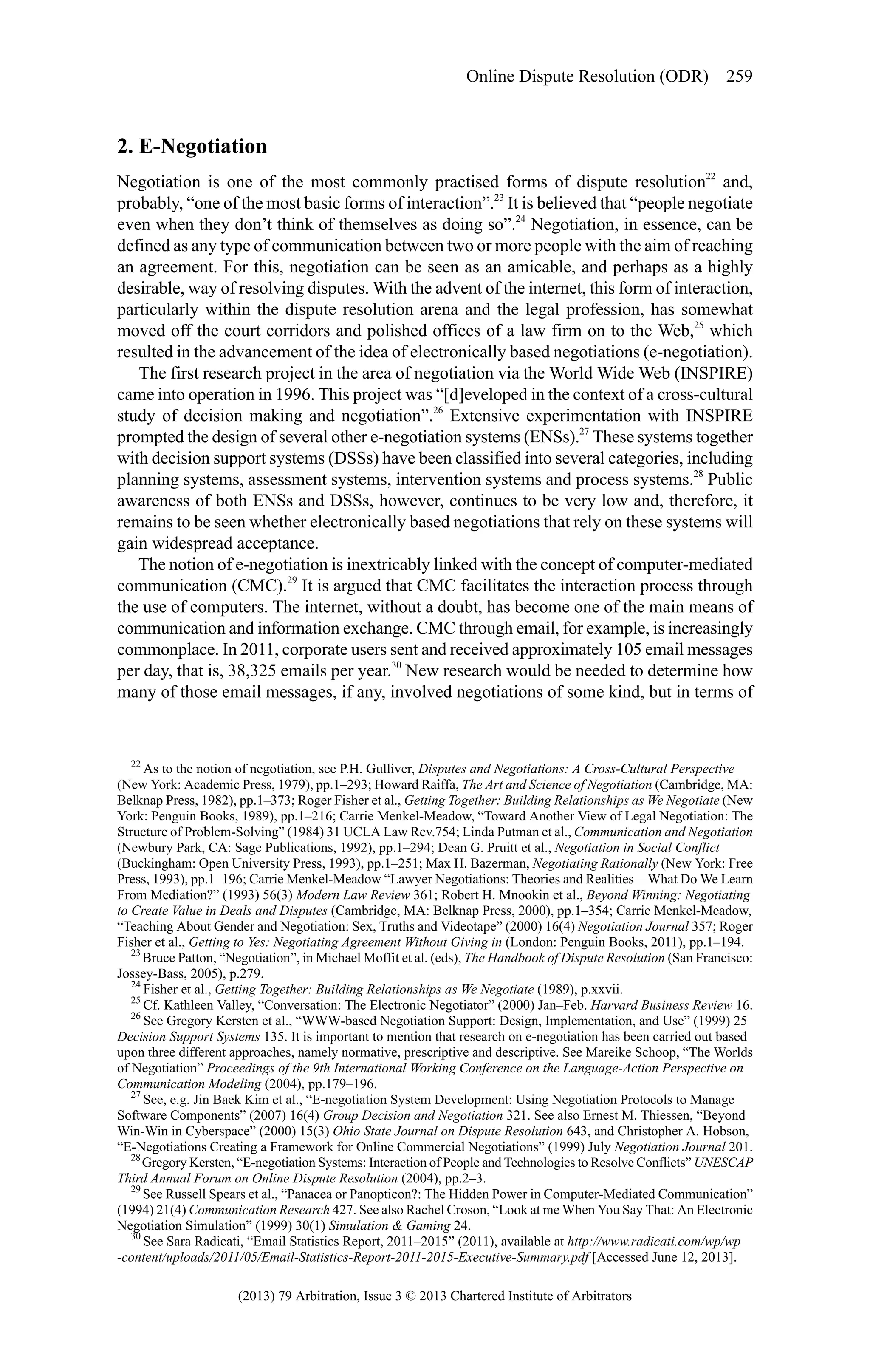 Online Dispute Resolution (ODR) 259

2. E-Negotiation
Negotiation is one of the most commonly practised forms of dispute resolution22 and,
probably, “one of the most basic forms of interaction”.23 It is believed that “people negotiate
even when they don’t think of themselves as doing so”.24 Negotiation, in essence, can be
defined as any type of communication between two or more people with the aim of reaching
an agreement. For this, negotiation can be seen as an amicable, and perhaps as a highly
desirable, way of resolving disputes. With the advent of the internet, this form of interaction,
particularly within the dispute resolution arena and the legal profession, has somewhat
moved off the court corridors and polished offices of a law firm on to the Web,25 which
resulted in the advancement of the idea of electronically based negotiations (e-negotiation).
The first research project in the area of negotiation via the World Wide Web (INSPIRE)
came into operation in 1996. This project was “[d]eveloped in the context of a cross-cultural
study of decision making and negotiation”.26 Extensive experimentation with INSPIRE
prompted the design of several other e-negotiation systems (ENSs).27 These systems together
with decision support systems (DSSs) have been classified into several categories, including
planning systems, assessment systems, intervention systems and process systems.28 Public
awareness of both ENSs and DSSs, however, continues to be very low and, therefore, it
remains to be seen whether electronically based negotiations that rely on these systems will
gain widespread acceptance.
The notion of e-negotiation is inextricably linked with the concept of computer-mediated
communication (CMC).29 It is argued that CMC facilitates the interaction process through
the use of computers. The internet, without a doubt, has become one of the main means of
communication and information exchange. CMC through email, for example, is increasingly
commonplace. In 2011, corporate users sent and received approximately 105 email messages
per day, that is, 38,325 emails per year.30 New research would be needed to determine how
many of those email messages, if any, involved negotiations of some kind, but in terms of

22
As to the notion of negotiation, see P.H. Gulliver, Disputes and Negotiations: A Cross-Cultural Perspective
(New York: Academic Press, 1979), pp.1–293; Howard Raiffa, The Art and Science of Negotiation (Cambridge, MA:
Belknap Press, 1982), pp.1–373; Roger Fisher et al., Getting Together: Building Relationships as We Negotiate (New
York: Penguin Books, 1989), pp.1–216; Carrie Menkel-Meadow, “Toward Another View of Legal Negotiation: The
Structure of Problem-Solving” (1984) 31 UCLA Law Rev.754; Linda Putman et al., Communication and Negotiation
(Newbury Park, CA: Sage Publications, 1992), pp.1–294; Dean G. Pruitt et al., Negotiation in Social Conflict
(Buckingham: Open University Press, 1993), pp.1–251; Max H. Bazerman, Negotiating Rationally (New York: Free
Press, 1993), pp.1–196; Carrie Menkel-Meadow “Lawyer Negotiations: Theories and Realities—What Do We Learn
From Mediation?” (1993) 56(3) Modern Law Review 361; Robert H. Mnookin et al., Beyond Winning: Negotiating
to Create Value in Deals and Disputes (Cambridge, MA: Belknap Press, 2000), pp.1–354; Carrie Menkel-Meadow,
“Teaching About Gender and Negotiation: Sex, Truths and Videotape” (2000) 16(4) Negotiation Journal 357; Roger
Fisher et al., Getting to Yes: Negotiating Agreement Without Giving in (London: Penguin Books, 2011), pp.1–194.
23
Bruce Patton, “Negotiation”, in Michael Moffit et al. (eds), The Handbook of Dispute Resolution (San Francisco:
Jossey-Bass, 2005), p.279.
24
Fisher et al., Getting Together: Building Relationships as We Negotiate (1989), p.xxvii.
25
Cf. Kathleen Valley, “Conversation: The Electronic Negotiator” (2000) Jan–Feb. Harvard Business Review 16.
26
See Gregory Kersten et al., “WWW-based Negotiation Support: Design, Implementation, and Use” (1999) 25
Decision Support Systems 135. It is important to mention that research on e-negotiation has been carried out based
upon three different approaches, namely normative, prescriptive and descriptive. See Mareike Schoop, “The Worlds
of Negotiation” Proceedings of the 9th International Working Conference on the Language-Action Perspective on
Communication Modeling (2004), pp.179–196.
27
See, e.g. Jin Baek Kim et al., “E-negotiation System Development: Using Negotiation Protocols to Manage
Software Components” (2007) 16(4) Group Decision and Negotiation 321. See also Ernest M. Thiessen, “Beyond
Win-Win in Cyberspace” (2000) 15(3) Ohio State Journal on Dispute Resolution 643, and Christopher A. Hobson,
“E-Negotiations Creating a Framework for Online Commercial Negotiations” (1999) July Negotiation Journal 201.
28
Gregory Kersten, “E-negotiation Systems: Interaction of People and Technologies to Resolve Conflicts” UNESCAP
Third Annual Forum on Online Dispute Resolution (2004), pp.2–3.
29
See Russell Spears et al., “Panacea or Panopticon?: The Hidden Power in Computer-Mediated Communication”
(1994) 21(4) Communication Research 427. See also Rachel Croson, “Look at me When You Say That: An Electronic
Negotiation Simulation” (1999) 30(1) Simulation & Gaming 24.
30
See Sara Radicati, “Email Statistics Report, 2011–2015” (2011), available at http://www.radicati.com/wp/wp
-content/uploads/2011/05/Email-Statistics-Report-2011-2015-Executive-Summary.pdf [Accessed June 12, 2013].

(2013) 79 Arbitration, Issue 3 © 2013 Chartered Institute of Arbitrators

 