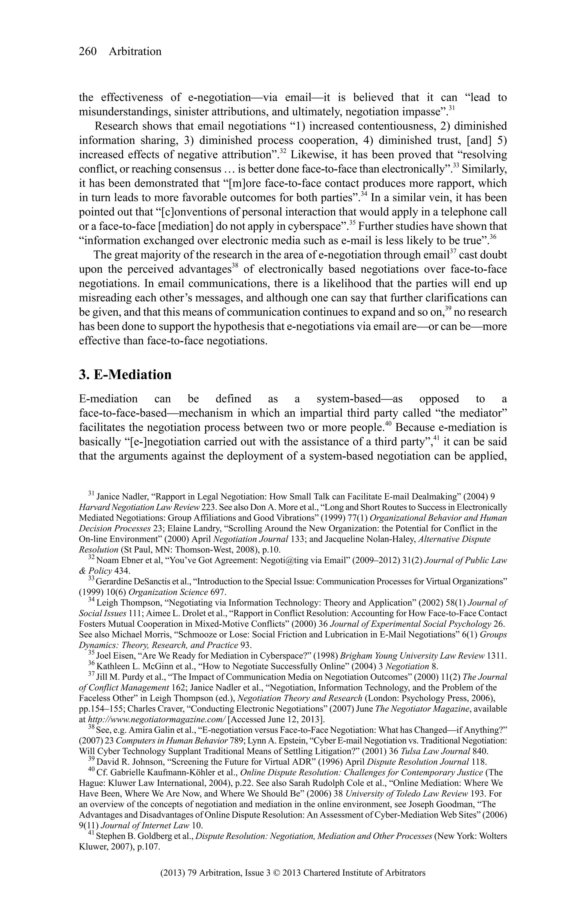 260 Arbitration

the effectiveness of e-negotiation—via email—it is believed that it can “lead to
misunderstandings, sinister attributions, and ultimately, negotiation impasse”.31
Research shows that email negotiations “1) increased contentiousness, 2) diminished
information sharing, 3) diminished process cooperation, 4) diminished trust, [and] 5)
increased effects of negative attribution”.32 Likewise, it has been proved that “resolving
conflict, or reaching consensus … is better done face-to-face than electronically”.33 Similarly,
it has been demonstrated that “[m]ore face-to-face contact produces more rapport, which
in turn leads to more favorable outcomes for both parties”.34 In a similar vein, it has been
pointed out that “[c]onventions of personal interaction that would apply in a telephone call
or a face-to-face [mediation] do not apply in cyberspace”.35 Further studies have shown that
“information exchanged over electronic media such as e-mail is less likely to be true”.36
The great majority of the research in the area of e-negotiation through email37 cast doubt
upon the perceived advantages38 of electronically based negotiations over face-to-face
negotiations. In email communications, there is a likelihood that the parties will end up
misreading each other’s messages, and although one can say that further clarifications can
be given, and that this means of communication continues to expand and so on,39 no research
has been done to support the hypothesis that e-negotiations via email are—or can be—more
effective than face-to-face negotiations.

3. E-Mediation
E-mediation can be defined as a system-based—as opposed to a
face-to-face-based—mechanism in which an impartial third party called “the mediator”
facilitates the negotiation process between two or more people.40 Because e-mediation is
basically “[e-]negotiation carried out with the assistance of a third party”,41 it can be said
that the arguments against the deployment of a system-based negotiation can be applied,
31
Janice Nadler, “Rapport in Legal Negotiation: How Small Talk can Facilitate E-mail Dealmaking” (2004) 9
Harvard Negotiation Law Review 223. See also Don A. More et al., “Long and Short Routes to Success in Electronically
Mediated Negotiations: Group Affiliations and Good Vibrations” (1999) 77(1) Organizational Behavior and Human
Decision Processes 23; Elaine Landry, “Scrolling Around the New Organization: the Potential for Conflict in the
On-line Environment” (2000) April Negotiation Journal 133; and Jacqueline Nolan-Haley, Alternative Dispute
Resolution (St Paul, MN: Thomson-West, 2008), p.10.
32
Noam Ebner et al, “You’ve Got Agreement: Negoti@ting via Email” (2009–2012) 31(2) Journal of Public Law
& Policy 434.
33
Gerardine DeSanctis et al., “Introduction to the Special Issue: Communication Processes for Virtual Organizations”
(1999) 10(6) Organization Science 697.
34
Leigh Thompson, “Negotiating via Information Technology: Theory and Application” (2002) 58(1) Journal of
Social Issues 111; Aimee L. Drolet et al., “Rapport in Conflict Resolution: Accounting for How Face-to-Face Contact
Fosters Mutual Cooperation in Mixed-Motive Conflicts” (2000) 36 Journal of Experimental Social Psychology 26.
See also Michael Morris, “Schmooze or Lose: Social Friction and Lubrication in E-Mail Negotiations” 6(1) Groups
Dynamics: Theory, Research, and Practice 93.
35
Joel Eisen, “Are We Ready for Mediation in Cyberspace?” (1998) Brigham Young University Law Review 1311.
36
Kathleen L. McGinn et al., “How to Negotiate Successfully Online” (2004) 3 Negotiation 8.
37
Jill M. Purdy et al., “The Impact of Communication Media on Negotiation Outcomes” (2000) 11(2) The Journal
of Conflict Management 162; Janice Nadler et al., “Negotiation, Information Technology, and the Problem of the
Faceless Other” in Leigh Thompson (ed.), Negotiation Theory and Research (London: Psychology Press, 2006),
pp.154–155; Charles Craver, “Conducting Electronic Negotiations” (2007) June The Negotiator Magazine, available
at http://www.negotiatormagazine.com/ [Accessed June 12, 2013].
38
See, e.g. Amira Galin et al., “E-negotiation versus Face-to-Face Negotiation: What has Changed—if Anything?”
(2007) 23 Computers in Human Behavior 789; Lynn A. Epstein, “Cyber E-mail Negotiation vs. Traditional Negotiation:
Will Cyber Technology Supplant Traditional Means of Settling Litigation?” (2001) 36 Tulsa Law Journal 840.
39
David R. Johnson, “Screening the Future for Virtual ADR” (1996) April Dispute Resolution Journal 118.
40
Cf. Gabrielle Kaufmann-Köhler et al., Online Dispute Resolution: Challenges for Contemporary Justice (The
Hague: Kluwer Law International, 2004), p.22. See also Sarah Rudolph Cole et al., “Online Mediation: Where We
Have Been, Where We Are Now, and Where We Should Be” (2006) 38 University of Toledo Law Review 193. For
an overview of the concepts of negotiation and mediation in the online environment, see Joseph Goodman, “The
Advantages and Disadvantages of Online Dispute Resolution: An Assessment of Cyber-Mediation Web Sites” (2006)
9(11) Journal of Internet Law 10.
41
Stephen B. Goldberg et al., Dispute Resolution: Negotiation, Mediation and Other Processes (New York: Wolters
Kluwer, 2007), p.107.

(2013) 79 Arbitration, Issue 3 © 2013 Chartered Institute of Arbitrators

 
