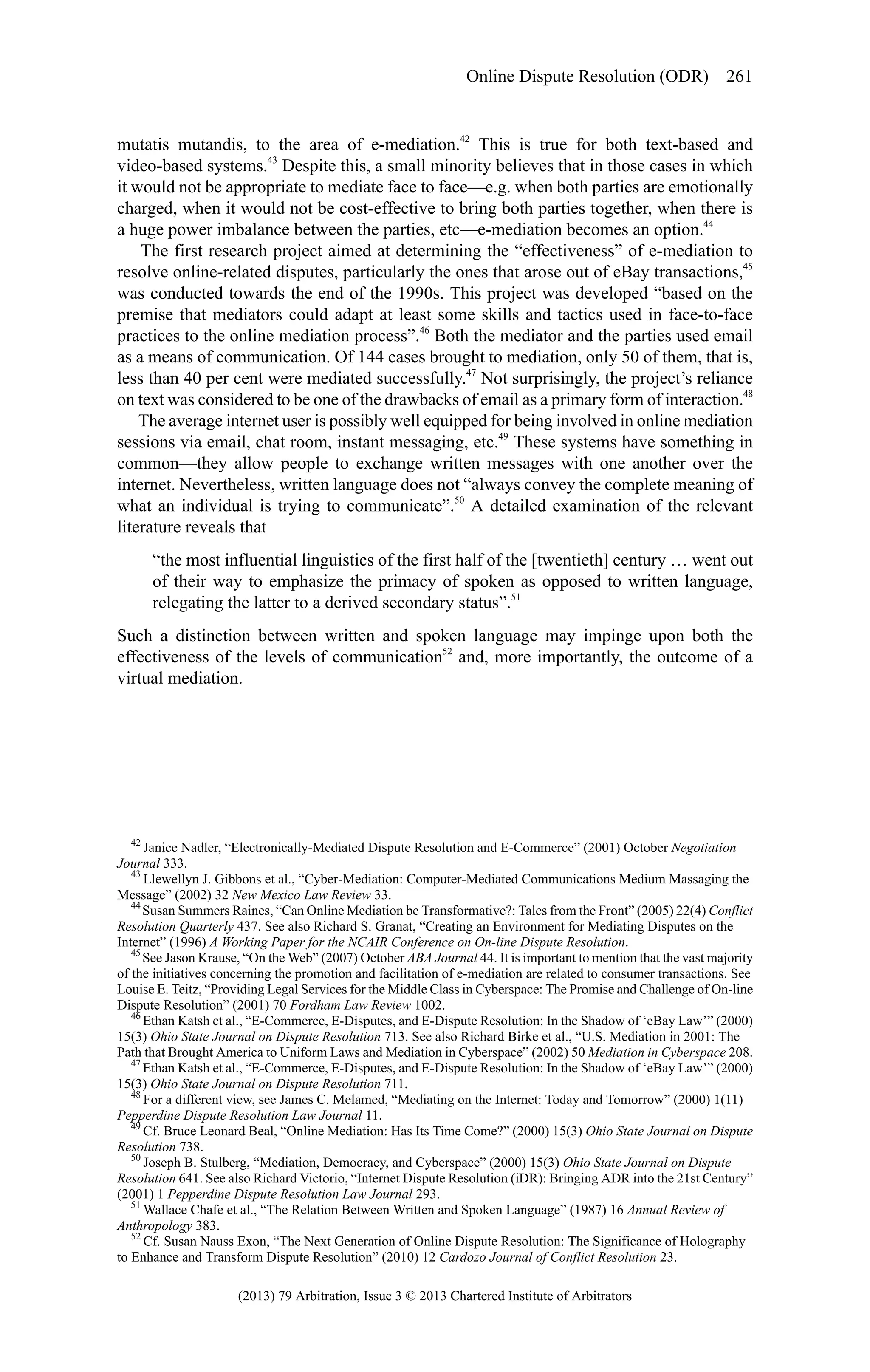 Online Dispute Resolution (ODR) 261

mutatis mutandis, to the area of e-mediation.42 This is true for both text-based and
video-based systems.43 Despite this, a small minority believes that in those cases in which
it would not be appropriate to mediate face to face—e.g. when both parties are emotionally
charged, when it would not be cost-effective to bring both parties together, when there is
a huge power imbalance between the parties, etc—e-mediation becomes an option.44
The first research project aimed at determining the “effectiveness” of e-mediation to
resolve online-related disputes, particularly the ones that arose out of eBay transactions,45
was conducted towards the end of the 1990s. This project was developed “based on the
premise that mediators could adapt at least some skills and tactics used in face-to-face
practices to the online mediation process”.46 Both the mediator and the parties used email
as a means of communication. Of 144 cases brought to mediation, only 50 of them, that is,
less than 40 per cent were mediated successfully.47 Not surprisingly, the project’s reliance
on text was considered to be one of the drawbacks of email as a primary form of interaction.48
The average internet user is possibly well equipped for being involved in online mediation
sessions via email, chat room, instant messaging, etc.49 These systems have something in
common—they allow people to exchange written messages with one another over the
internet. Nevertheless, written language does not “always convey the complete meaning of
what an individual is trying to communicate”.50 A detailed examination of the relevant
literature reveals that
“the most influential linguistics of the first half of the [twentieth] century … went out
of their way to emphasize the primacy of spoken as opposed to written language,
relegating the latter to a derived secondary status”.51
Such a distinction between written and spoken language may impinge upon both the
effectiveness of the levels of communication52 and, more importantly, the outcome of a
virtual mediation.

42
Janice Nadler, “Electronically-Mediated Dispute Resolution and E-Commerce” (2001) October Negotiation
Journal 333.
43
Llewellyn J. Gibbons et al., “Cyber-Mediation: Computer-Mediated Communications Medium Massaging the
Message” (2002) 32 New Mexico Law Review 33.
44
Susan Summers Raines, “Can Online Mediation be Transformative?: Tales from the Front” (2005) 22(4) Conflict
Resolution Quarterly 437. See also Richard S. Granat, “Creating an Environment for Mediating Disputes on the
Internet” (1996) A Working Paper for the NCAIR Conference on On-line Dispute Resolution.
45
See Jason Krause, “On the Web” (2007) October ABA Journal 44. It is important to mention that the vast majority
of the initiatives concerning the promotion and facilitation of e-mediation are related to consumer transactions. See
Louise E. Teitz, “Providing Legal Services for the Middle Class in Cyberspace: The Promise and Challenge of On-line
Dispute Resolution” (2001) 70 Fordham Law Review 1002.
46
Ethan Katsh et al., “E-Commerce, E-Disputes, and E-Dispute Resolution: In the Shadow of ‘eBay Law’” (2000)
15(3) Ohio State Journal on Dispute Resolution 713. See also Richard Birke et al., “U.S. Mediation in 2001: The
Path that Brought America to Uniform Laws and Mediation in Cyberspace” (2002) 50 Mediation in Cyberspace 208.
47
Ethan Katsh et al., “E-Commerce, E-Disputes, and E-Dispute Resolution: In the Shadow of ‘eBay Law’” (2000)
15(3) Ohio State Journal on Dispute Resolution 711.
48
For a different view, see James C. Melamed, “Mediating on the Internet: Today and Tomorrow” (2000) 1(11)
Pepperdine Dispute Resolution Law Journal 11.
49
Cf. Bruce Leonard Beal, “Online Mediation: Has Its Time Come?” (2000) 15(3) Ohio State Journal on Dispute
Resolution 738.
50
Joseph B. Stulberg, “Mediation, Democracy, and Cyberspace” (2000) 15(3) Ohio State Journal on Dispute
Resolution 641. See also Richard Victorio, “Internet Dispute Resolution (iDR): Bringing ADR into the 21st Century”
(2001) 1 Pepperdine Dispute Resolution Law Journal 293.
51
Wallace Chafe et al., “The Relation Between Written and Spoken Language” (1987) 16 Annual Review of
Anthropology 383.
52
Cf. Susan Nauss Exon, “The Next Generation of Online Dispute Resolution: The Significance of Holography
to Enhance and Transform Dispute Resolution” (2010) 12 Cardozo Journal of Conflict Resolution 23.

(2013) 79 Arbitration, Issue 3 © 2013 Chartered Institute of Arbitrators

 