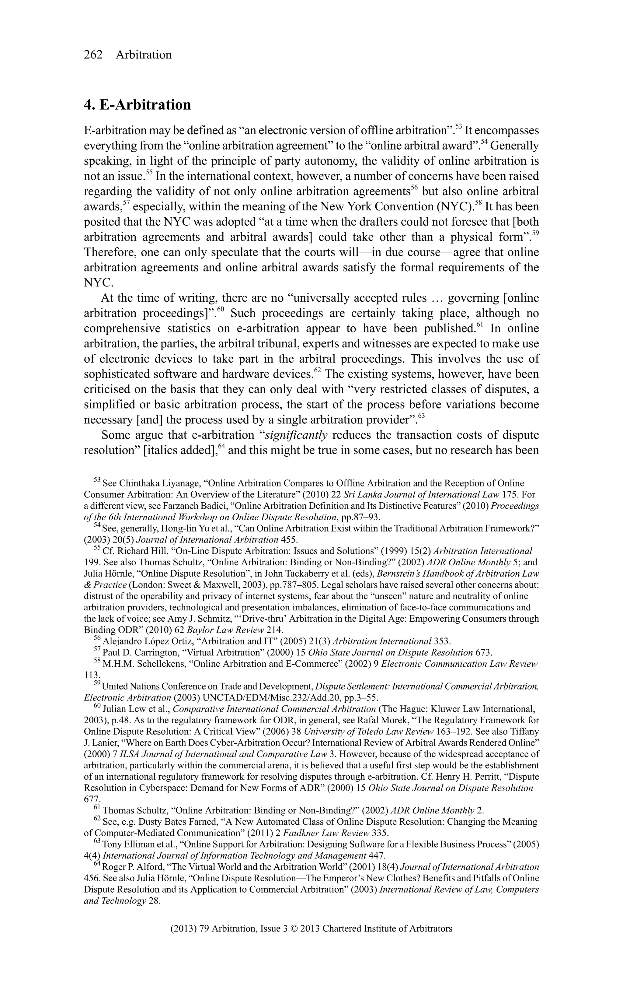 262 Arbitration

4. E-Arbitration
E-arbitration may be defined as “an electronic version of offline arbitration”.53 It encompasses
everything from the “online arbitration agreement” to the “online arbitral award”.54 Generally
speaking, in light of the principle of party autonomy, the validity of online arbitration is
not an issue.55 In the international context, however, a number of concerns have been raised
regarding the validity of not only online arbitration agreements56 but also online arbitral
awards,57 especially, within the meaning of the New York Convention (NYC).58 It has been
posited that the NYC was adopted “at a time when the drafters could not foresee that [both
arbitration agreements and arbitral awards] could take other than a physical form”.59
Therefore, one can only speculate that the courts will—in due course—agree that online
arbitration agreements and online arbitral awards satisfy the formal requirements of the
NYC.
At the time of writing, there are no “universally accepted rules … governing [online
arbitration proceedings]”.60 Such proceedings are certainly taking place, although no
comprehensive statistics on e-arbitration appear to have been published.61 In online
arbitration, the parties, the arbitral tribunal, experts and witnesses are expected to make use
of electronic devices to take part in the arbitral proceedings. This involves the use of
sophisticated software and hardware devices.62 The existing systems, however, have been
criticised on the basis that they can only deal with “very restricted classes of disputes, a
simplified or basic arbitration process, the start of the process before variations become
necessary [and] the process used by a single arbitration provider”.63
Some argue that e-arbitration “significantly reduces the transaction costs of dispute
resolution” [italics added],64 and this might be true in some cases, but no research has been
53
See Chinthaka Liyanage, “Online Arbitration Compares to Offline Arbitration and the Reception of Online
Consumer Arbitration: An Overview of the Literature” (2010) 22 Sri Lanka Journal of International Law 175. For
a different view, see Farzaneh Badiei, “Online Arbitration Definition and Its Distinctive Features” (2010) Proceedings
of the 6th International Workshop on Online Dispute Resolution, pp.87–93.
54
See, generally, Hong-lin Yu et al., “Can Online Arbitration Exist within the Traditional Arbitration Framework?”
(2003) 20(5) Journal of International Arbitration 455.
55
Cf. Richard Hill, “On-Line Dispute Arbitration: Issues and Solutions” (1999) 15(2) Arbitration International
199. See also Thomas Schultz, “Online Arbitration: Binding or Non-Binding?” (2002) ADR Online Monthly 5; and
Julia Hörnle, “Online Dispute Resolution”, in John Tackaberry et al. (eds), Bernstein’s Handbook of Arbitration Law
& Practice (London: Sweet & Maxwell, 2003), pp.787–805. Legal scholars have raised several other concerns about:
distrust of the operability and privacy of internet systems, fear about the “unseen” nature and neutrality of online
arbitration providers, technological and presentation imbalances, elimination of face-to-face communications and
the lack of voice; see Amy J. Schmitz, “‘Drive-thru’ Arbitration in the Digital Age: Empowering Consumers through
Binding ODR” (2010) 62 Baylor Law Review 214.
56
Alejandro López Ortiz, “Arbitration and IT” (2005) 21(3) Arbitration International 353.
57
Paul D. Carrington, “Virtual Arbitration” (2000) 15 Ohio State Journal on Dispute Resolution 673.
58
M.H.M. Schellekens, “Online Arbitration and E-Commerce” (2002) 9 Electronic Communication Law Review
113.
59
United Nations Conference on Trade and Development, Dispute Settlement: International Commercial Arbitration,
Electronic Arbitration (2003) UNCTAD/EDM/Misc.232/Add.20, pp.3–55.
60
Julian Lew et al., Comparative International Commercial Arbitration (The Hague: Kluwer Law International,
2003), p.48. As to the regulatory framework for ODR, in general, see Rafal Morek, “The Regulatory Framework for
Online Dispute Resolution: A Critical View” (2006) 38 University of Toledo Law Review 163–192. See also Tiffany
J. Lanier, “Where on Earth Does Cyber-Arbitration Occur? International Review of Arbitral Awards Rendered Online”
(2000) 7 ILSA Journal of International and Comparative Law 3. However, because of the widespread acceptance of
arbitration, particularly within the commercial arena, it is believed that a useful first step would be the establishment
of an international regulatory framework for resolving disputes through e-arbitration. Cf. Henry H. Perritt, “Dispute
Resolution in Cyberspace: Demand for New Forms of ADR” (2000) 15 Ohio State Journal on Dispute Resolution
677.
61
Thomas Schultz, “Online Arbitration: Binding or Non-Binding?” (2002) ADR Online Monthly 2.
62
See, e.g. Dusty Bates Farned, “A New Automated Class of Online Dispute Resolution: Changing the Meaning
of Computer-Mediated Communication” (2011) 2 Faulkner Law Review 335.
63
Tony Elliman et al., “Online Support for Arbitration: Designing Software for a Flexible Business Process” (2005)
4(4) International Journal of Information Technology and Management 447.
64
Roger P. Alford, “The Virtual World and the Arbitration World” (2001) 18(4) Journal of International Arbitration
456. See also Julia Hörnle, “Online Dispute Resolution—The Emperor’s New Clothes? Benefits and Pitfalls of Online
Dispute Resolution and its Application to Commercial Arbitration” (2003) International Review of Law, Computers
and Technology 28.

(2013) 79 Arbitration, Issue 3 © 2013 Chartered Institute of Arbitrators

 