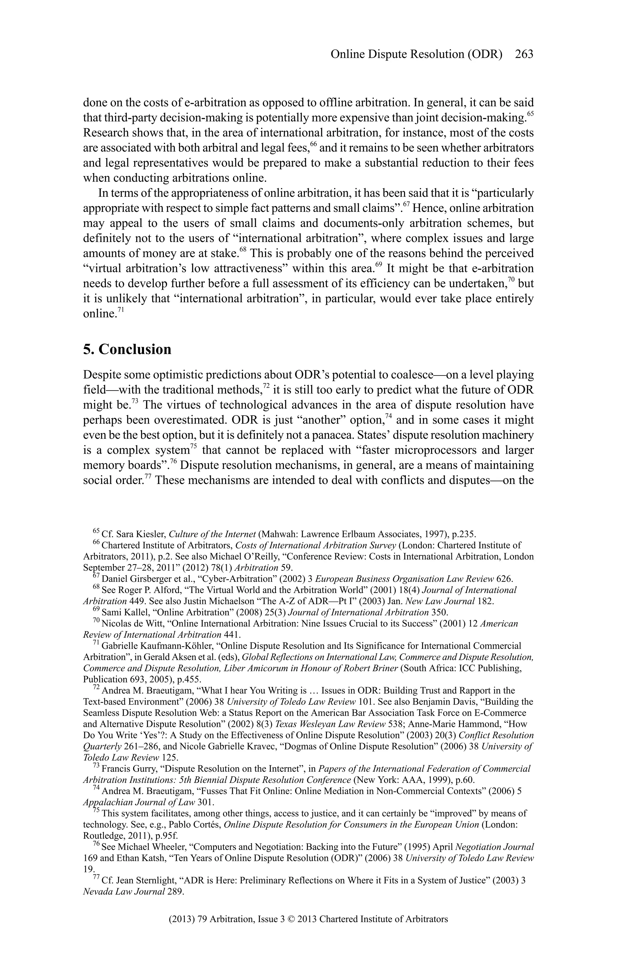 Online Dispute Resolution (ODR) 263

done on the costs of e-arbitration as opposed to offline arbitration. In general, it can be said
that third-party decision-making is potentially more expensive than joint decision-making.65
Research shows that, in the area of international arbitration, for instance, most of the costs
are associated with both arbitral and legal fees,66 and it remains to be seen whether arbitrators
and legal representatives would be prepared to make a substantial reduction to their fees
when conducting arbitrations online.
In terms of the appropriateness of online arbitration, it has been said that it is “particularly
appropriate with respect to simple fact patterns and small claims”.67 Hence, online arbitration
may appeal to the users of small claims and documents-only arbitration schemes, but
definitely not to the users of “international arbitration”, where complex issues and large
amounts of money are at stake.68 This is probably one of the reasons behind the perceived
“virtual arbitration’s low attractiveness” within this area.69 It might be that e-arbitration
needs to develop further before a full assessment of its efficiency can be undertaken,70 but
it is unlikely that “international arbitration”, in particular, would ever take place entirely
online.71

5. Conclusion
Despite some optimistic predictions about ODR’s potential to coalesce—on a level playing
field—with the traditional methods,72 it is still too early to predict what the future of ODR
might be.73 The virtues of technological advances in the area of dispute resolution have
perhaps been overestimated. ODR is just “another” option,74 and in some cases it might
even be the best option, but it is definitely not a panacea. States’ dispute resolution machinery
is a complex system75 that cannot be replaced with “faster microprocessors and larger
memory boards”.76 Dispute resolution mechanisms, in general, are a means of maintaining
social order.77 These mechanisms are intended to deal with conflicts and disputes—on the

65

Cf. Sara Kiesler, Culture of the Internet (Mahwah: Lawrence Erlbaum Associates, 1997), p.235.
Chartered Institute of Arbitrators, Costs of International Arbitration Survey (London: Chartered Institute of
Arbitrators, 2011), p.2. See also Michael O’Reilly, “Conference Review: Costs in International Arbitration, London
September 27–28, 2011” (2012) 78(1) Arbitration 59.
67
Daniel Girsberger et al., “Cyber-Arbitration” (2002) 3 European Business Organisation Law Review 626.
68
See Roger P. Alford, “The Virtual World and the Arbitration World” (2001) 18(4) Journal of International
Arbitration 449. See also Justin Michaelson “The A-Z of ADR—Pt I” (2003) Jan. New Law Journal 182.
69
Sami Kallel, “Online Arbitration” (2008) 25(3) Journal of International Arbitration 350.
70
Nicolas de Witt, “Online International Arbitration: Nine Issues Crucial to its Success” (2001) 12 American
Review of International Arbitration 441.
71
Gabrielle Kaufmann-Köhler, “Online Dispute Resolution and Its Significance for International Commercial
Arbitration”, in Gerald Aksen et al. (eds), Global Reflections on International Law, Commerce and Dispute Resolution,
Commerce and Dispute Resolution, Liber Amicorum in Honour of Robert Briner (South Africa: ICC Publishing,
Publication 693, 2005), p.455.
72
Andrea M. Braeutigam, “What I hear You Writing is … Issues in ODR: Building Trust and Rapport in the
Text-based Environment” (2006) 38 University of Toledo Law Review 101. See also Benjamin Davis, “Building the
Seamless Dispute Resolution Web: a Status Report on the American Bar Association Task Force on E-Commerce
and Alternative Dispute Resolution” (2002) 8(3) Texas Wesleyan Law Review 538; Anne-Marie Hammond, “How
Do You Write ‘Yes’?: A Study on the Effectiveness of Online Dispute Resolution” (2003) 20(3) Conflict Resolution
Quarterly 261–286, and Nicole Gabrielle Kravec, “Dogmas of Online Dispute Resolution” (2006) 38 University of
Toledo Law Review 125.
73
Francis Gurry, “Dispute Resolution on the Internet”, in Papers of the International Federation of Commercial
Arbitration Institutions: 5th Biennial Dispute Resolution Conference (New York: AAA, 1999), p.60.
74
Andrea M. Braeutigam, “Fusses That Fit Online: Online Mediation in Non-Commercial Contexts” (2006) 5
Appalachian Journal of Law 301.
75
This system facilitates, among other things, access to justice, and it can certainly be “improved” by means of
technology. See, e.g., Pablo Cortés, Online Dispute Resolution for Consumers in the European Union (London:
Routledge, 2011), p.95f.
76
See Michael Wheeler, “Computers and Negotiation: Backing into the Future” (1995) April Negotiation Journal
169 and Ethan Katsh, “Ten Years of Online Dispute Resolution (ODR)” (2006) 38 University of Toledo Law Review
19.
77
Cf. Jean Sternlight, “ADR is Here: Preliminary Reflections on Where it Fits in a System of Justice” (2003) 3
Nevada Law Journal 289.
66

(2013) 79 Arbitration, Issue 3 © 2013 Chartered Institute of Arbitrators

 