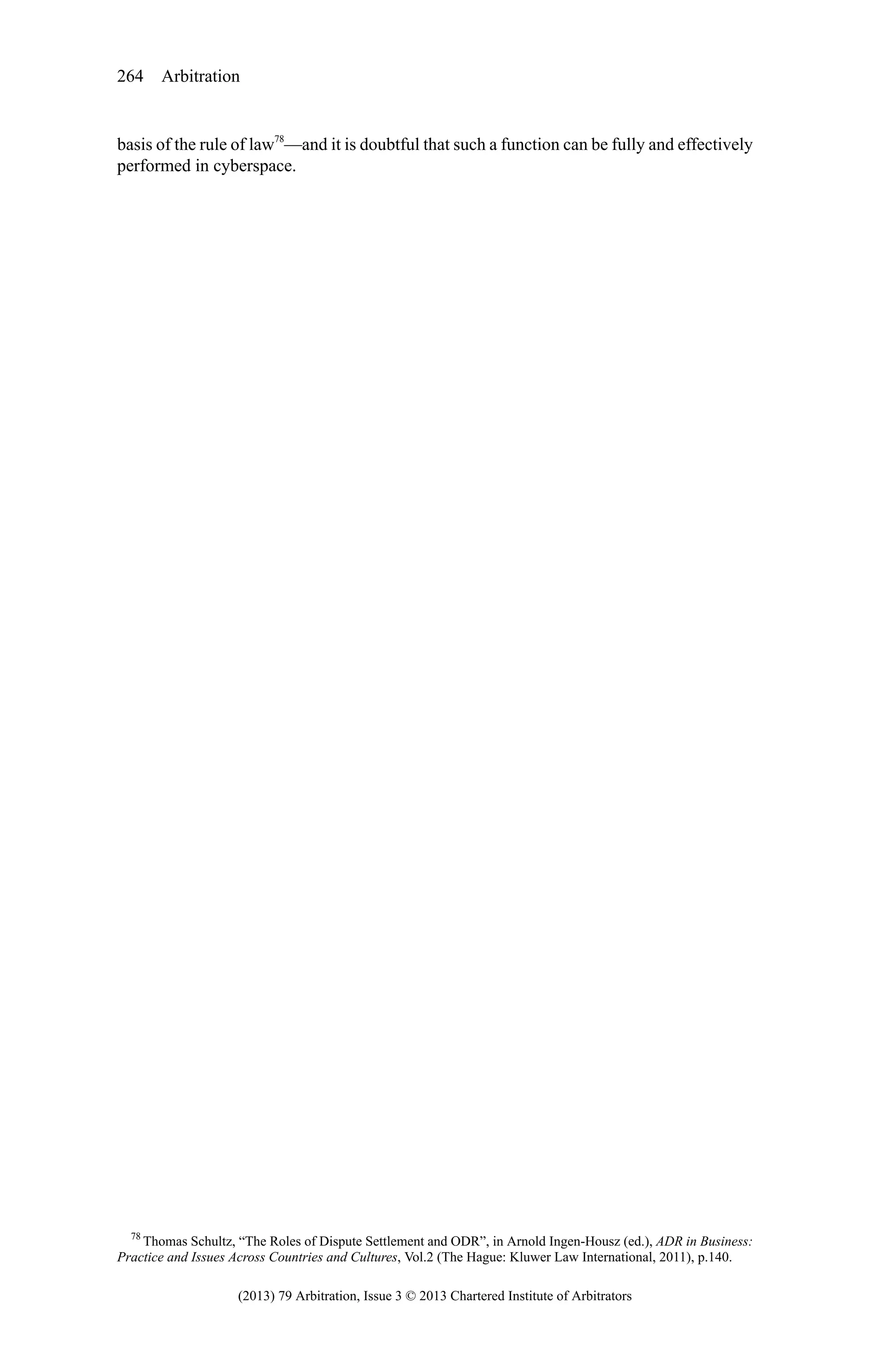 264 Arbitration

basis of the rule of law78—and it is doubtful that such a function can be fully and effectively
performed in cyberspace.

78
Thomas Schultz, “The Roles of Dispute Settlement and ODR”, in Arnold Ingen-Housz (ed.), ADR in Business:
Practice and Issues Across Countries and Cultures, Vol.2 (The Hague: Kluwer Law International, 2011), p.140.

(2013) 79 Arbitration, Issue 3 © 2013 Chartered Institute of Arbitrators

 