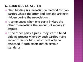 6. BLIND BIDDING SYSTEM
 Blind bidding is a negotiation method for two
parties where the offer and demand are kept
hidden during the negotiation.
 It commences when one party invites the
other to negotiate the amount of money in
dispute.
 If the other party agrees, they start a blind
bidding process whereby both parties make
secret offers or bids, which will only be
disclosed if both offers match certain
standards.
 