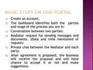 1) Create an account.
2) The dashboard identifies both the parties
and stage of the process you are in.
3) Conversation between two parties.
4) Mediator request for sending messages and
documents. (Date and time mentioned of
request)
5) Private chat between the Mediator and each
party.
6) After agreement is proposed, the business
will receive the proposal and will have
chance to accept it or not and make
suggestions.
 