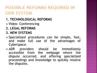 1. TECHNOLOGICAL REFORMS
 Video- Conferencing
2. LEGAL REFORMS
3. NEW SYSTEMS
 Specialized procedures can be simple, fast,
and make full use of the advantages of
Cyberspace.
 ADR providers should be immediately
accessible from the webpage where the
dispute occurred, and offering specialized
proceedings and knowledge to quickly resolve
the disputes.
 