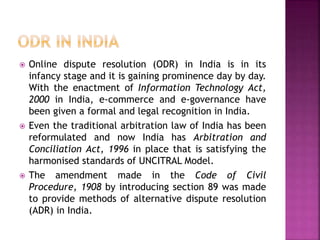  Online dispute resolution (ODR) in India is in its
infancy stage and it is gaining prominence day by day.
With the enactment of Information Technology Act,
2000 in India, e-commerce and e-governance have
been given a formal and legal recognition in India.
 Even the traditional arbitration law of India has been
reformulated and now India has Arbitration and
Conciliation Act, 1996 in place that is satisfying the
harmonised standards of UNCITRAL Model.
 The amendment made in the Code of Civil
Procedure, 1908 by introducing section 89 was made
to provide methods of alternative dispute resolution
(ADR) in India.
 